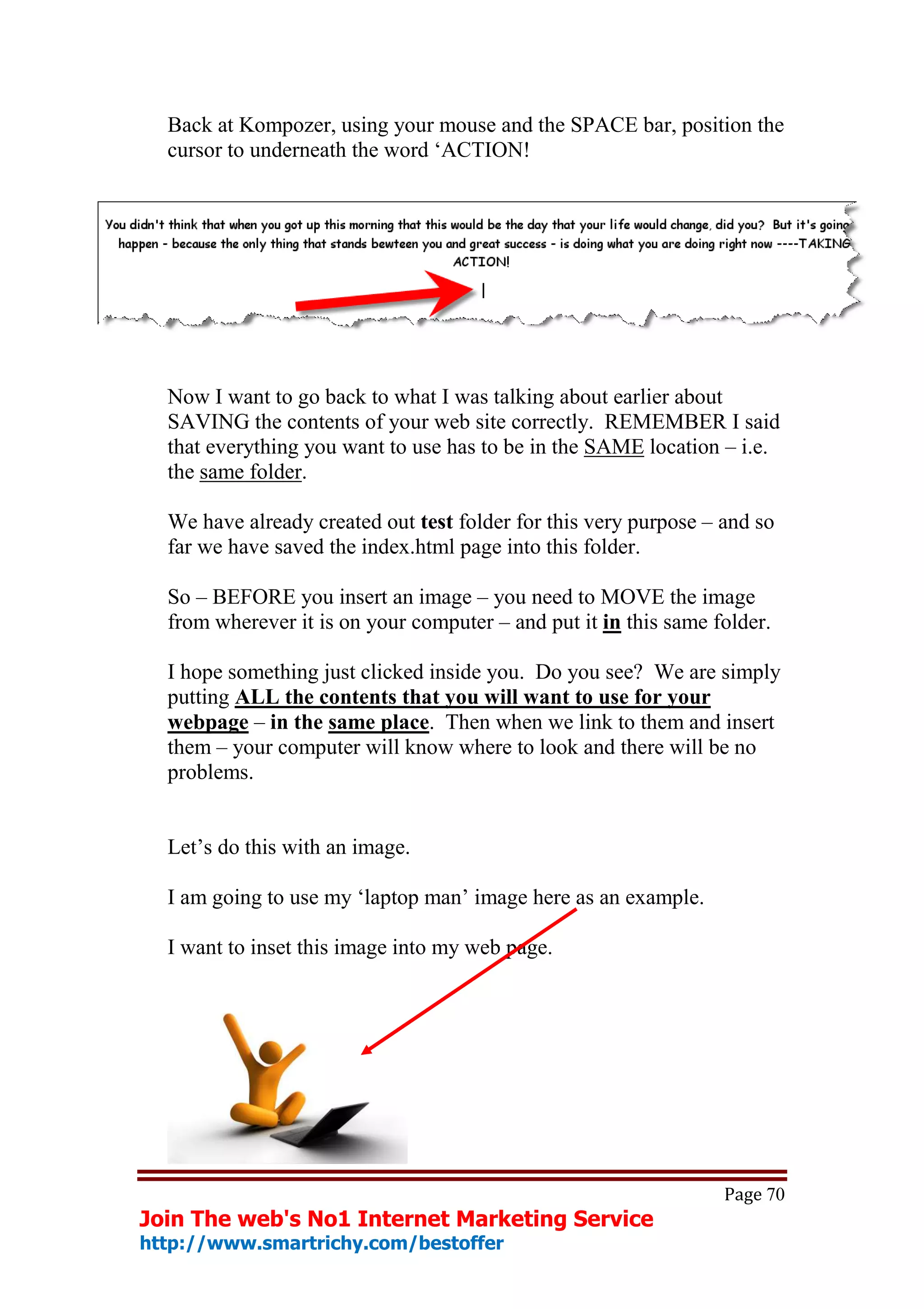 Back at Kompozer, using your mouse and the SPACE bar, position the
  cursor to underneath the word ‘ACTION!




  Now I want to go back to what I was talking about earlier about
  SAVING the contents of your web site correctly. REMEMBER I said
  that everything you want to use has to be in the SAME location – i.e.
  the same folder.

  We have already created out test folder for this very purpose – and so
  far we have saved the index.html page into this folder.

  So – BEFORE you insert an image – you need to MOVE the image
  from wherever it is on your computer – and put it in this same folder.

  I hope something just clicked inside you. Do you see? We are simply
  putting ALL the contents that you will want to use for your
  webpage – in the same place. Then when we link to them and insert
  them – your computer will know where to look and there will be no
  problems.


  Let’s do this with an image.

  I am going to use my ‘laptop man’ image here as an example.

  I want to inset this image into my web page.




                                                                  Page 70
Join The web's No1 Internet Marketing Service
http://www.smartrichy.com/bestoffer
 