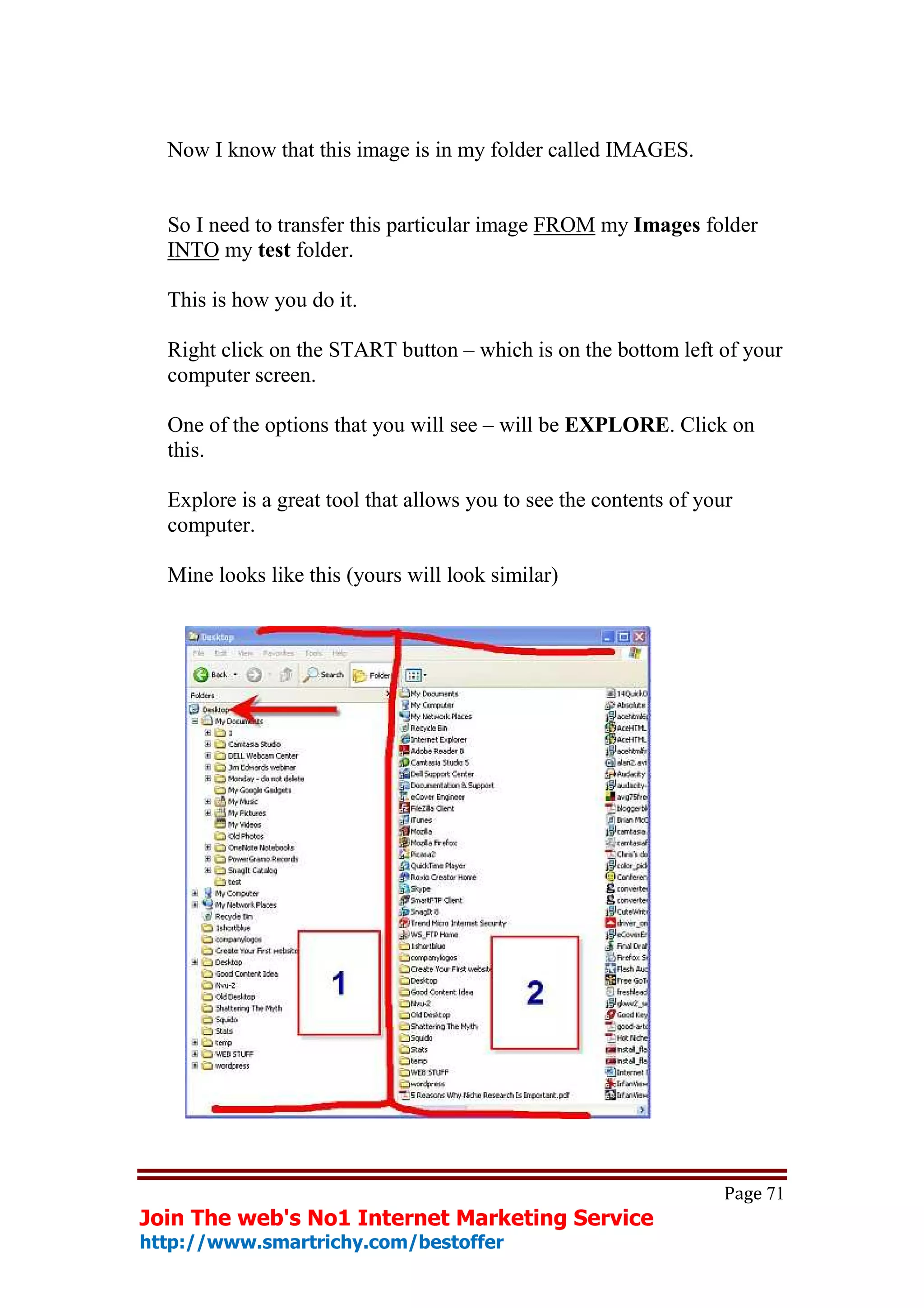 Now I know that this image is in my folder called IMAGES.


  So I need to transfer this particular image FROM my Images folder
  INTO my test folder.

  This is how you do it.

  Right click on the START button – which is on the bottom left of your
  computer screen.

  One of the options that you will see – will be EXPLORE. Click on
  this.

  Explore is a great tool that allows you to see the contents of your
  computer.

  Mine looks like this (yours will look similar)




                                                                    Page 71
Join The web's No1 Internet Marketing Service
http://www.smartrichy.com/bestoffer
 