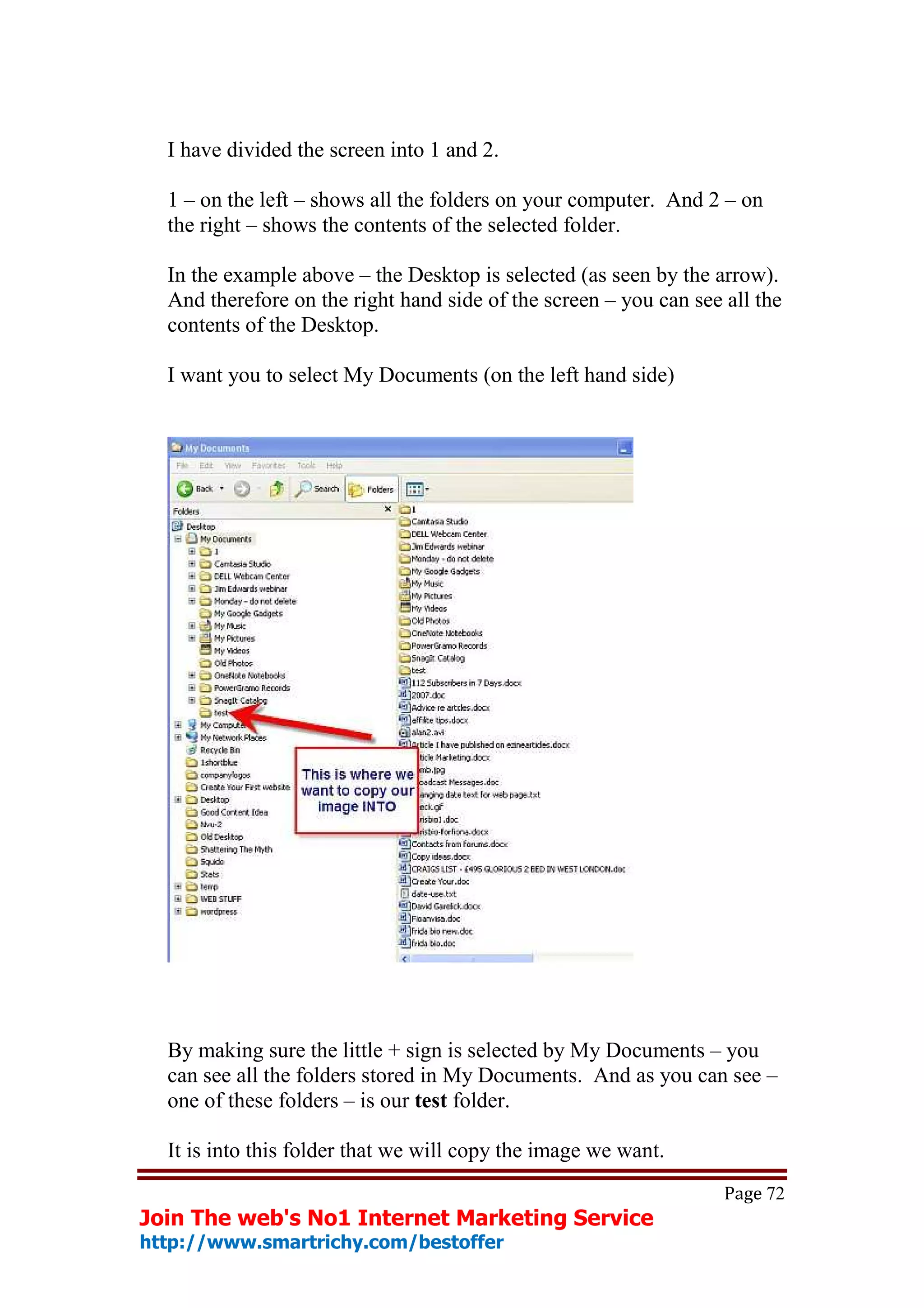 I have divided the screen into 1 and 2.

  1 – on the left – shows all the folders on your computer. And 2 – on
  the right – shows the contents of the selected folder.

  In the example above – the Desktop is selected (as seen by the arrow).
  And therefore on the right hand side of the screen – you can see all the
  contents of the Desktop.

  I want you to select My Documents (on the left hand side)




  By making sure the little + sign is selected by My Documents – you
  can see all the folders stored in My Documents. And as you can see –
  one of these folders – is our test folder.

  It is into this folder that we will copy the image we want.
                                                                   Page 72
Join The web's No1 Internet Marketing Service
http://www.smartrichy.com/bestoffer
 