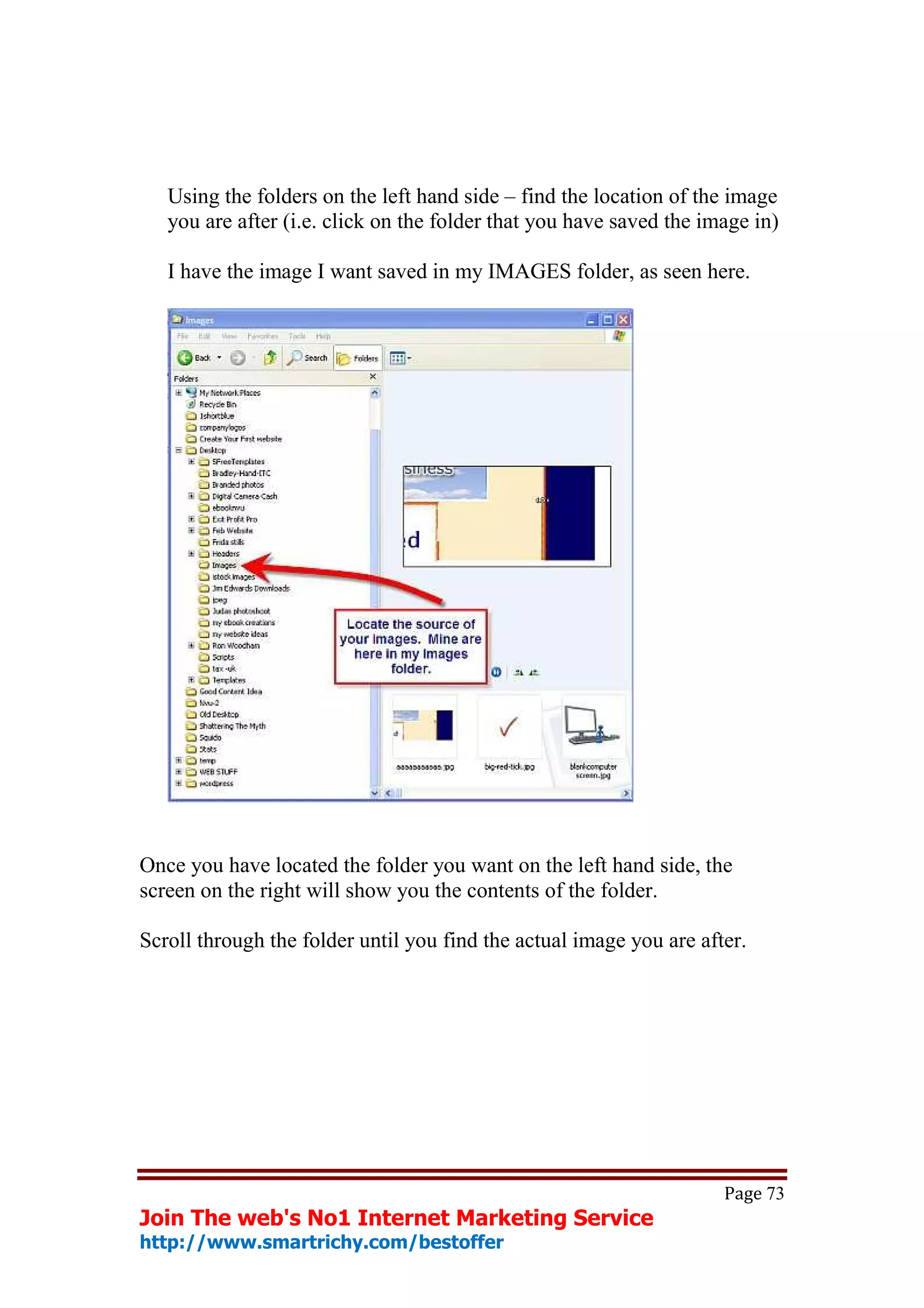 Using the folders on the left hand side – find the location of the image
   you are after (i.e. click on the folder that you have saved the image in)

   I have the image I want saved in my IMAGES folder, as seen here.




Once you have located the folder you want on the left hand side, the
screen on the right will show you the contents of the folder.

Scroll through the folder until you find the actual image you are after.




                                                                     Page 73
Join The web's No1 Internet Marketing Service
http://www.smartrichy.com/bestoffer
 