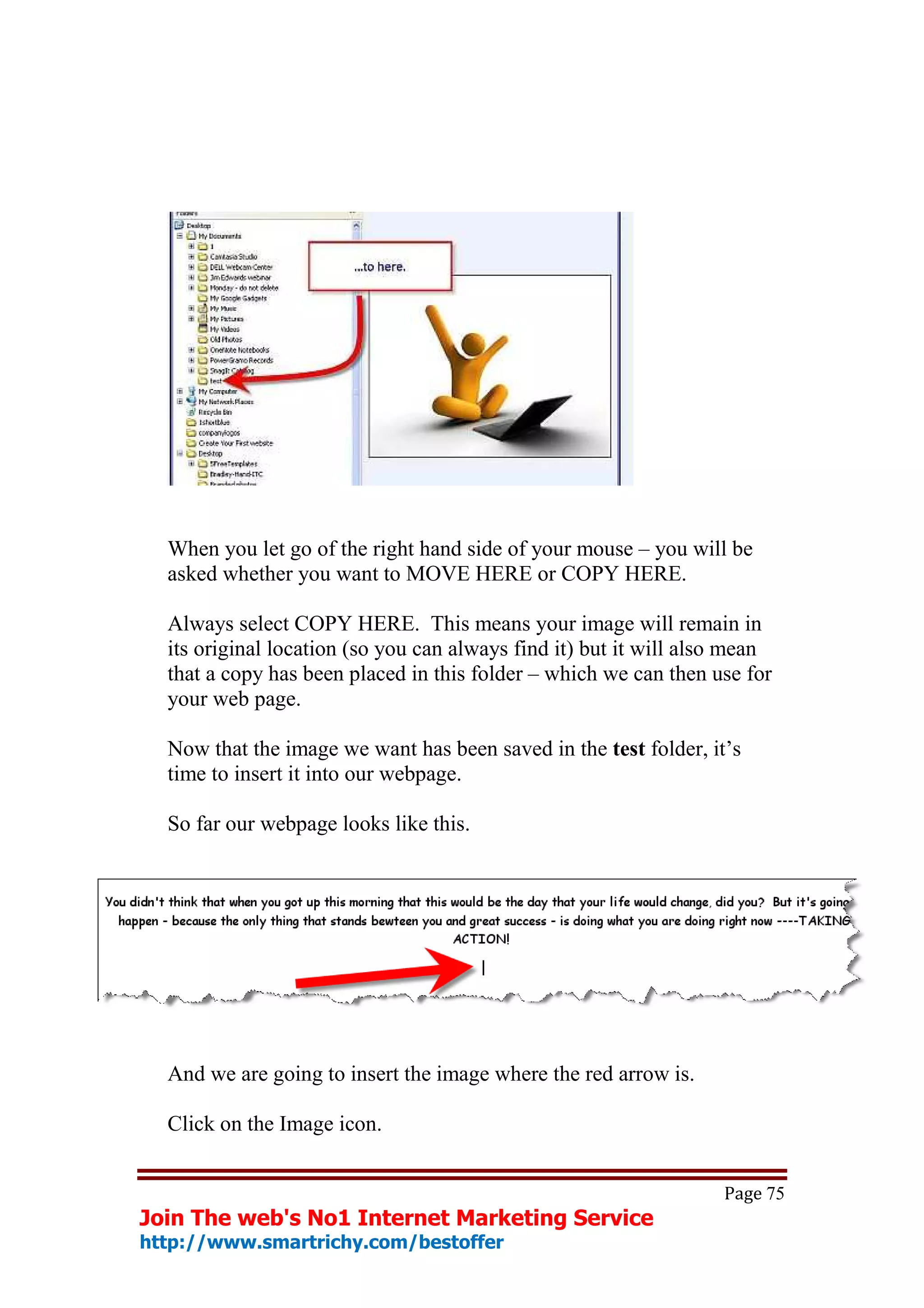When you let go of the right hand side of your mouse – you will be
  asked whether you want to MOVE HERE or COPY HERE.

  Always select COPY HERE. This means your image will remain in
  its original location (so you can always find it) but it will also mean
  that a copy has been placed in this folder – which we can then use for
  your web page.

  Now that the image we want has been saved in the test folder, it’s
  time to insert it into our webpage.

  So far our webpage looks like this.




  And we are going to insert the image where the red arrow is.

  Click on the Image icon.


                                                                   Page 75
Join The web's No1 Internet Marketing Service
http://www.smartrichy.com/bestoffer
 