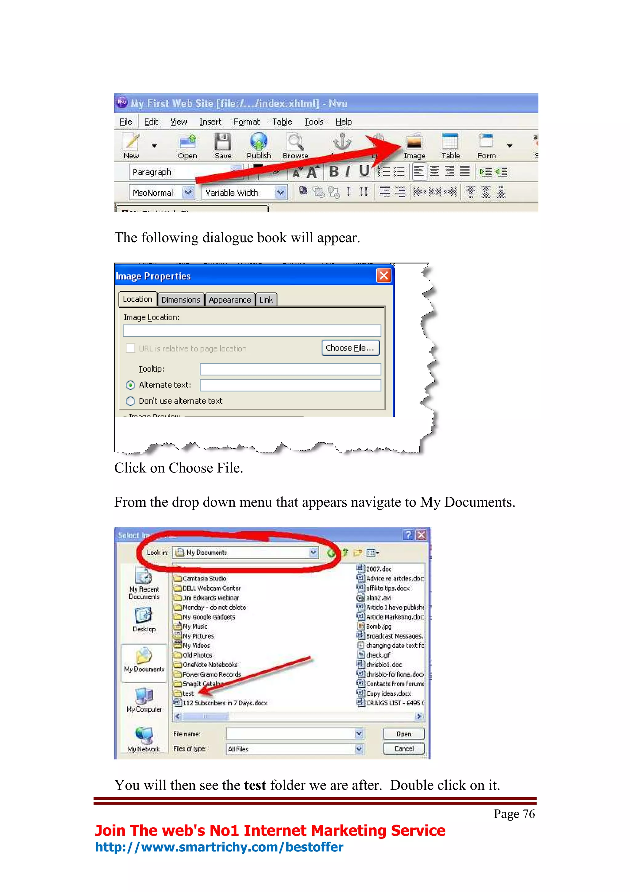 The following dialogue book will appear.




  Click on Choose File.

  From the drop down menu that appears navigate to My Documents.




  You will then see the test folder we are after. Double click on it.
                                                                   Page 76
Join The web's No1 Internet Marketing Service
http://www.smartrichy.com/bestoffer
 