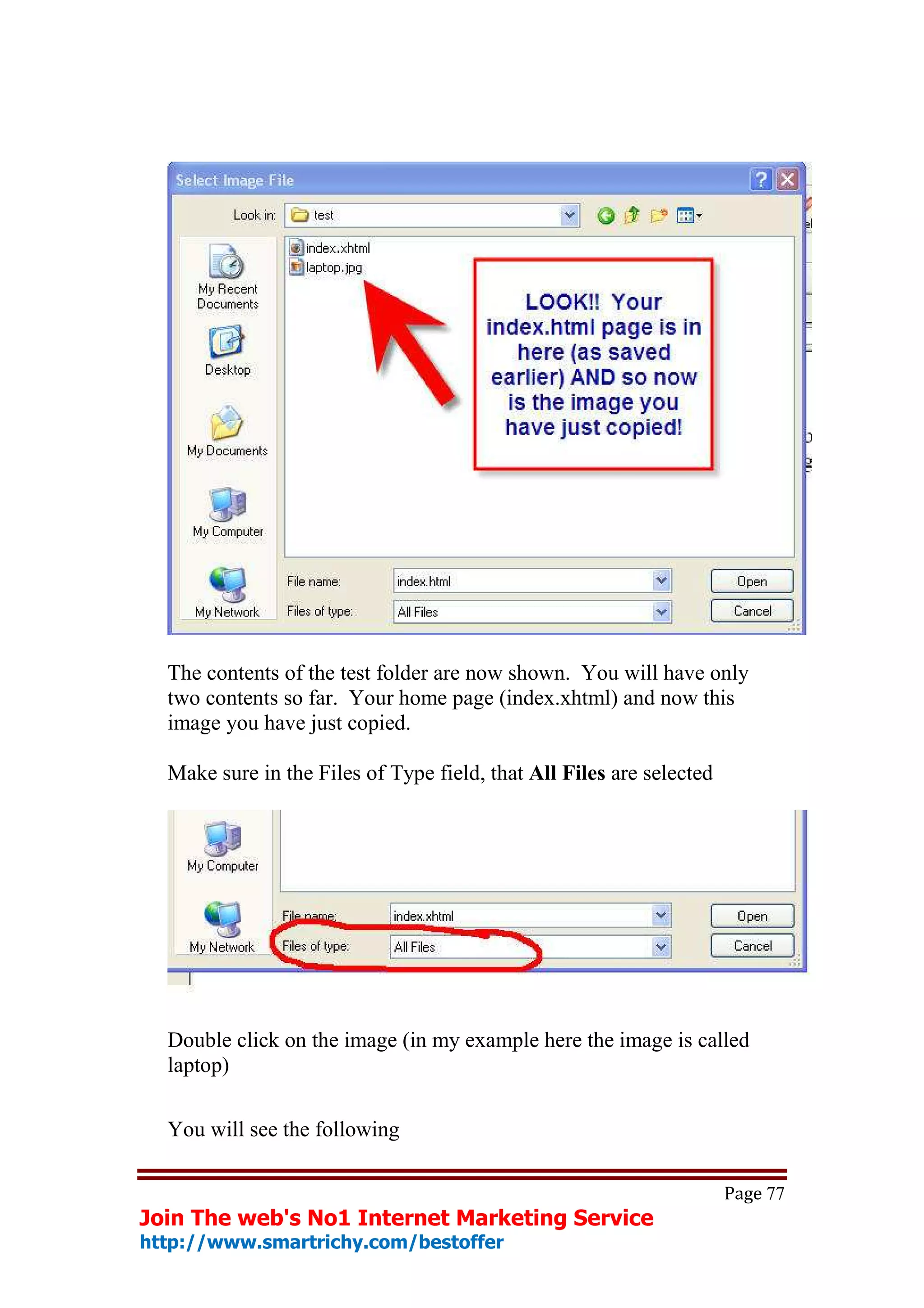 The contents of the test folder are now shown. You will have only
  two contents so far. Your home page (index.xhtml) and now this
  image you have just copied.

  Make sure in the Files of Type field, that All Files are selected




  Double click on the image (in my example here the image is called
  laptop)

  You will see the following

                                                                      Page 77
Join The web's No1 Internet Marketing Service
http://www.smartrichy.com/bestoffer
 