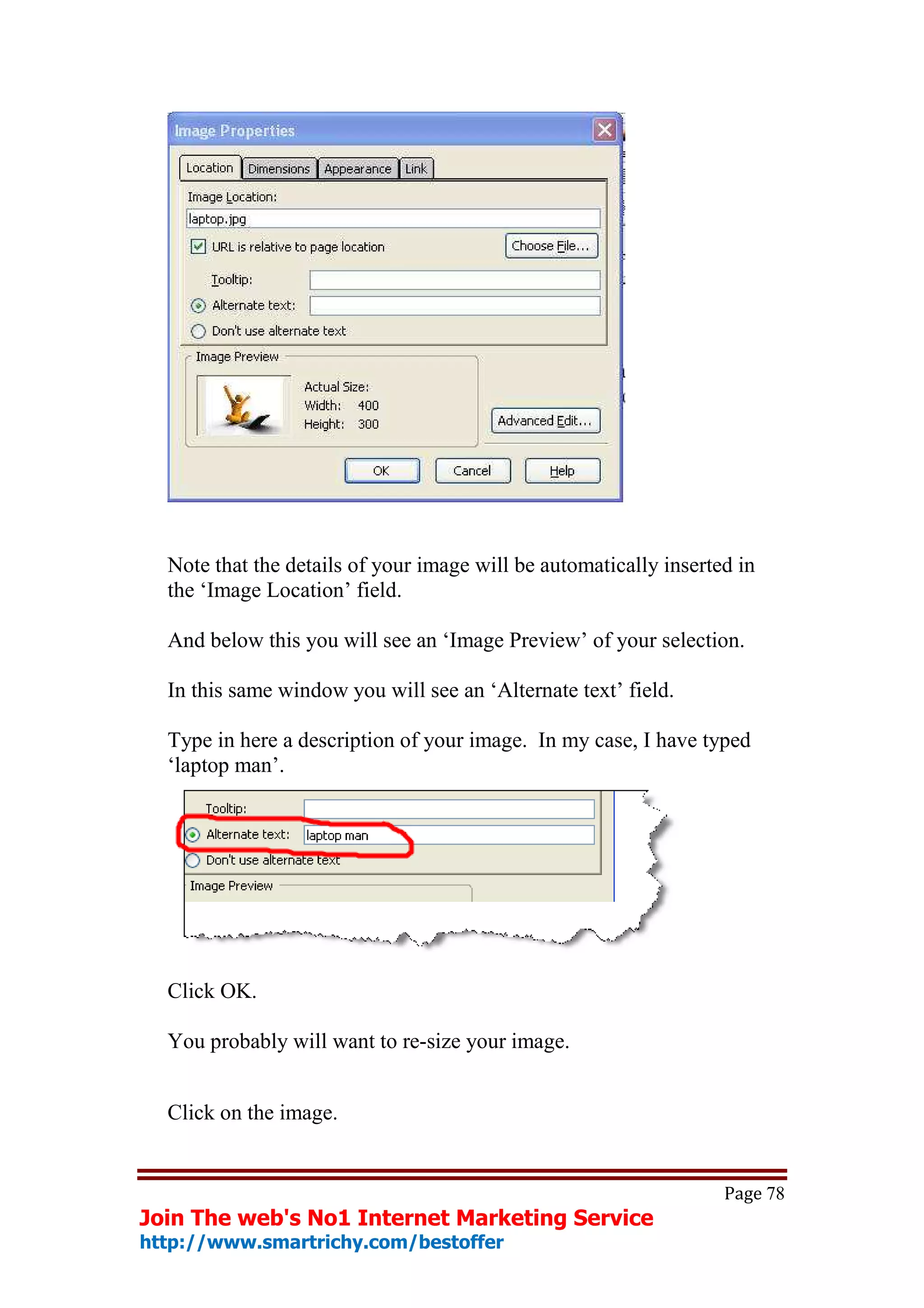 Note that the details of your image will be automatically inserted in
  the ‘Image Location’ field.

  And below this you will see an ‘Image Preview’ of your selection.

  In this same window you will see an ‘Alternate text’ field.

  Type in here a description of your image. In my case, I have typed
  ‘laptop man’.




  Click OK.

  You probably will want to re-size your image.


  Click on the image.


                                                                   Page 78
Join The web's No1 Internet Marketing Service
http://www.smartrichy.com/bestoffer
 