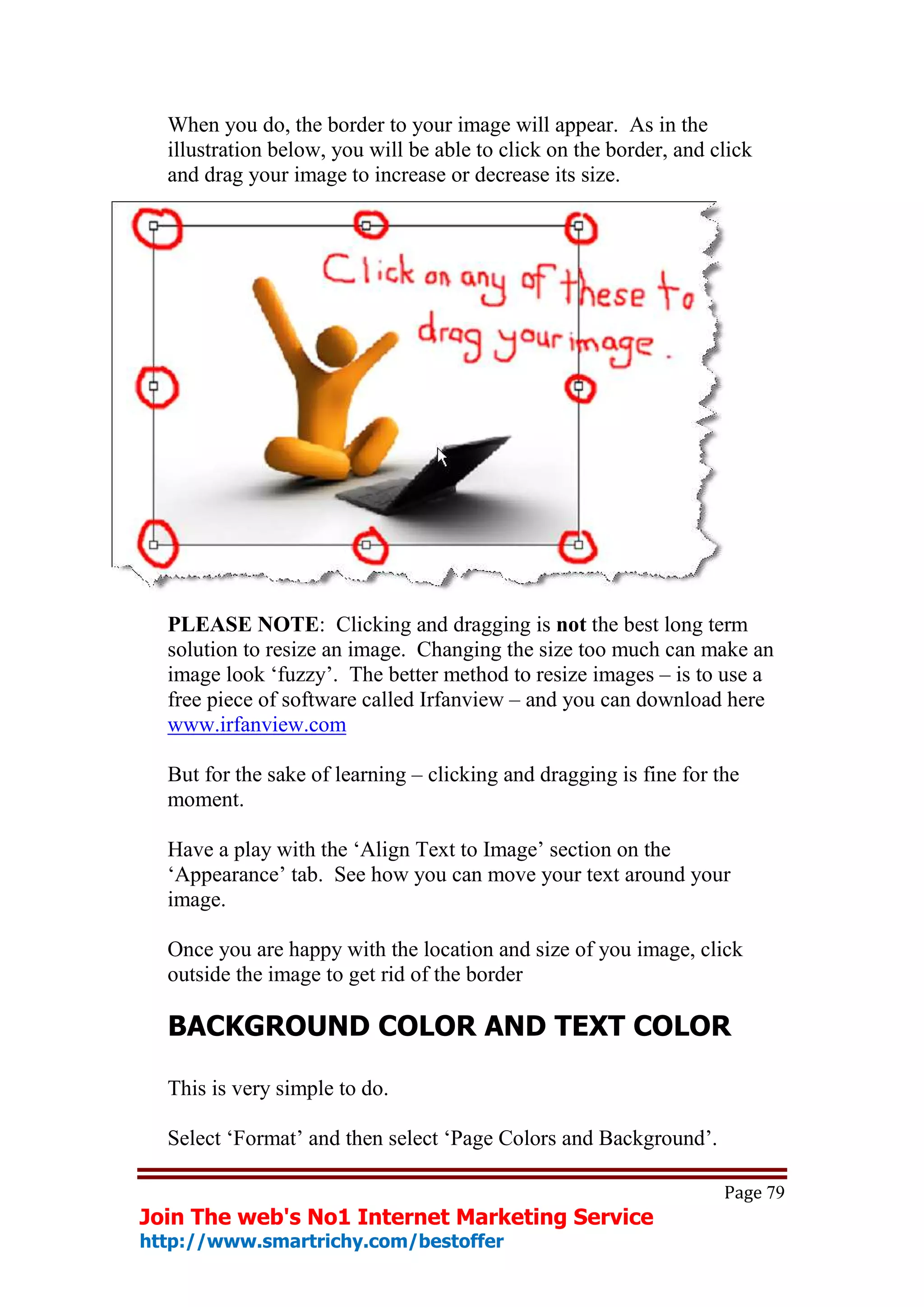 When you do, the border to your image will appear. As in the
  illustration below, you will be able to click on the border, and click
  and drag your image to increase or decrease its size.




  PLEASE NOTE: Clicking and dragging is not the best long term
  solution to resize an image. Changing the size too much can make an
  image look ‘fuzzy’. The better method to resize images – is to use a
  free piece of software called Irfanview – and you can download here
  www.irfanview.com

  But for the sake of learning – clicking and dragging is fine for the
  moment.

  Have a play with the ‘Align Text to Image’ section on the
  ‘Appearance’ tab. See how you can move your text around your
  image.

  Once you are happy with the location and size of you image, click
  outside the image to get rid of the border

  BACKGROUND COLOR AND TEXT COLOR

  This is very simple to do.

  Select ‘Format’ and then select ‘Page Colors and Background’.

                                                                    Page 79
Join The web's No1 Internet Marketing Service
http://www.smartrichy.com/bestoffer
 
