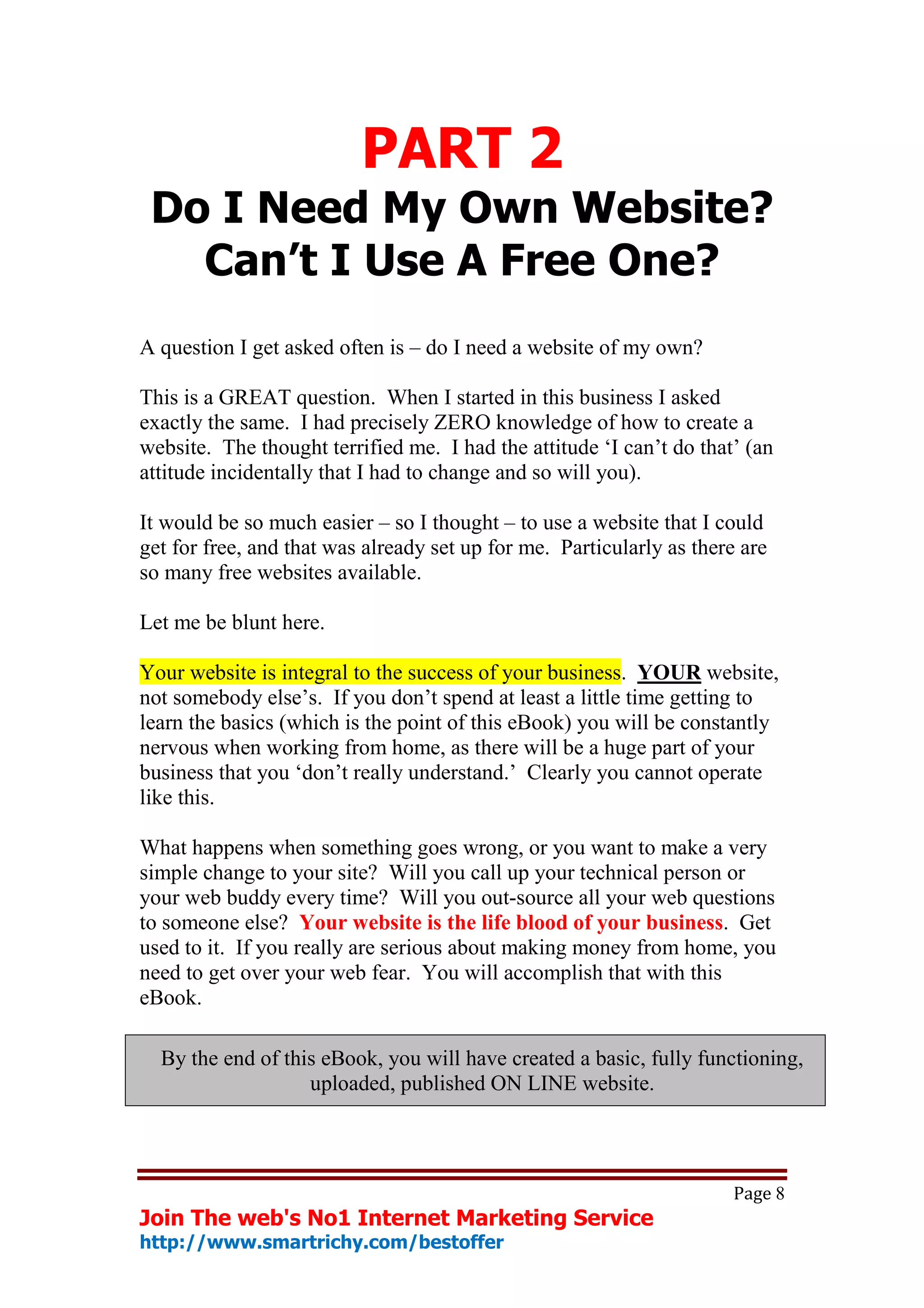 PART 2
 Do I Need My Own Website?
   Can’t I Use A Free One?
A question I get asked often is – do I need a website of my own?

This is a GREAT question. When I started in this business I asked
exactly the same. I had precisely ZERO knowledge of how to create a
website. The thought terrified me. I had the attitude ‘I can’t do that’ (an
attitude incidentally that I had to change and so will you).

It would be so much easier – so I thought – to use a website that I could
get for free, and that was already set up for me. Particularly as there are
so many free websites available.

Let me be blunt here.

Your website is integral to the success of your business. YOUR website,
not somebody else’s. If you don’t spend at least a little time getting to
learn the basics (which is the point of this eBook) you will be constantly
nervous when working from home, as there will be a huge part of your
business that you ‘don’t really understand.’ Clearly you cannot operate
like this.

What happens when something goes wrong, or you want to make a very
simple change to your site? Will you call up your technical person or
your web buddy every time? Will you out-source all your web questions
to someone else? Your website is the life blood of your business. Get
used to it. If you really are serious about making money from home, you
need to get over your web fear. You will accomplish that with this
eBook.

  By the end of this eBook, you will have created a basic, fully functioning,
                   uploaded, published ON LINE website.




                                                                      Page 8
Join The web's No1 Internet Marketing Service
http://www.smartrichy.com/bestoffer
 