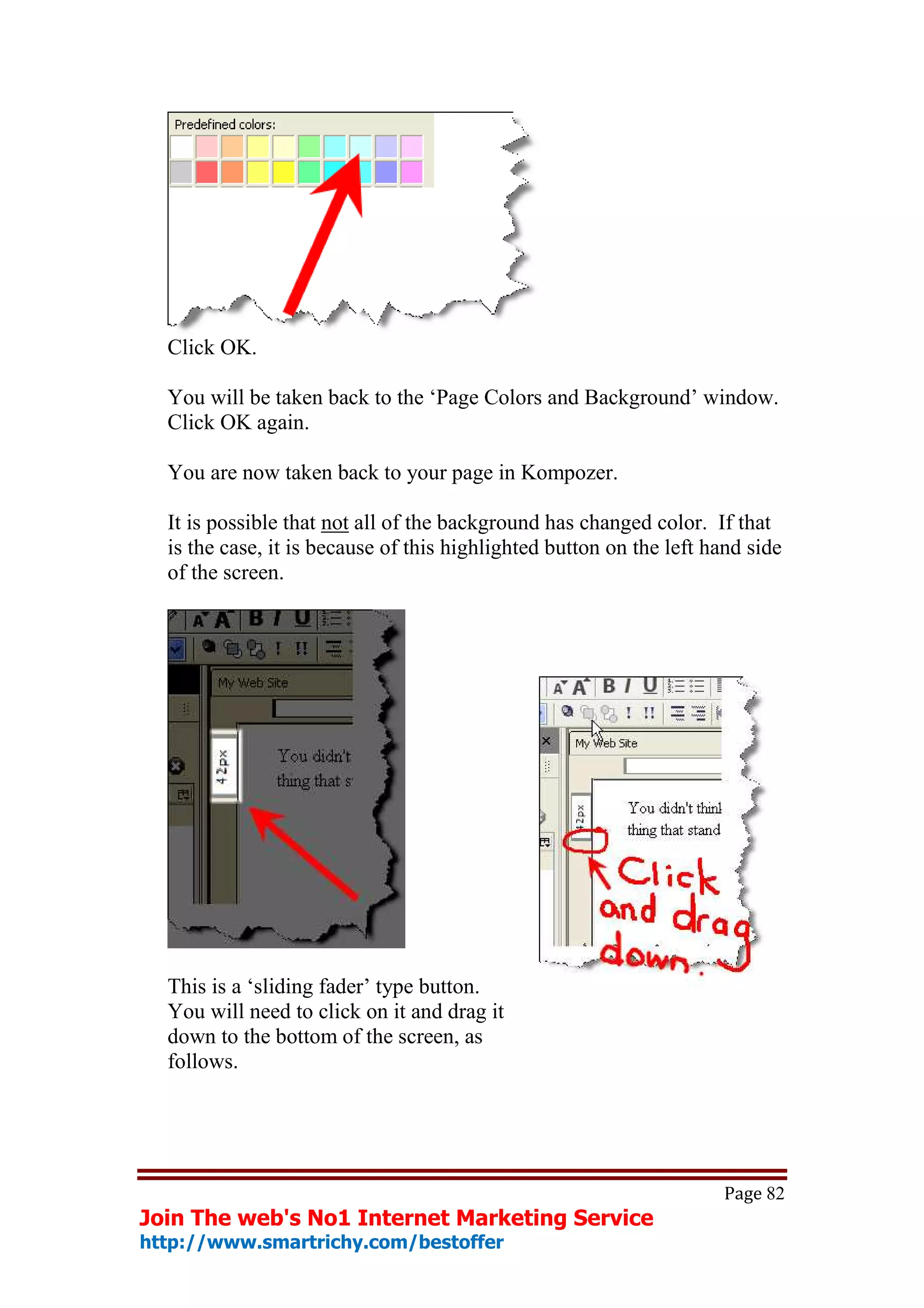 Click OK.

  You will be taken back to the ‘Page Colors and Background’ window.
  Click OK again.

  You are now taken back to your page in Kompozer.

  It is possible that not all of the background has changed color. If that
  is the case, it is because of this highlighted button on the left hand side
  of the screen.




  This is a ‘sliding fader’ type button.
  You will need to click on it and drag it
  down to the bottom of the screen, as
  follows.




                                                                     Page 82
Join The web's No1 Internet Marketing Service
http://www.smartrichy.com/bestoffer
 