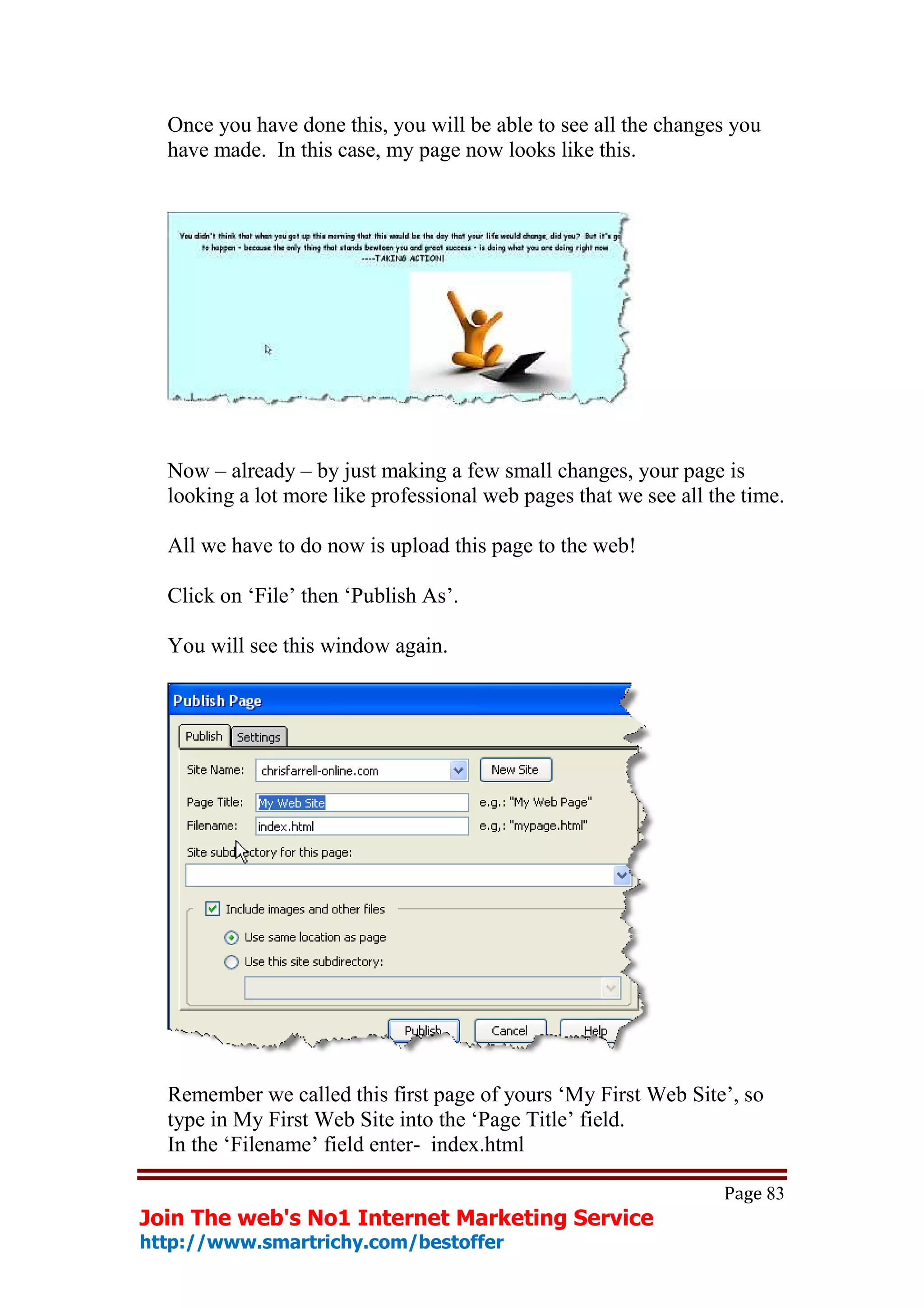 Once you have done this, you will be able to see all the changes you
  have made. In this case, my page now looks like this.




  Now – already – by just making a few small changes, your page is
  looking a lot more like professional web pages that we see all the time.

  All we have to do now is upload this page to the web!

  Click on ‘File’ then ‘Publish As’.

  You will see this window again.




  Remember we called this first page of yours ‘My First Web Site’, so
  type in My First Web Site into the ‘Page Title’ field.
  In the ‘Filename’ field enter- index.html

                                                                  Page 83
Join The web's No1 Internet Marketing Service
http://www.smartrichy.com/bestoffer
 