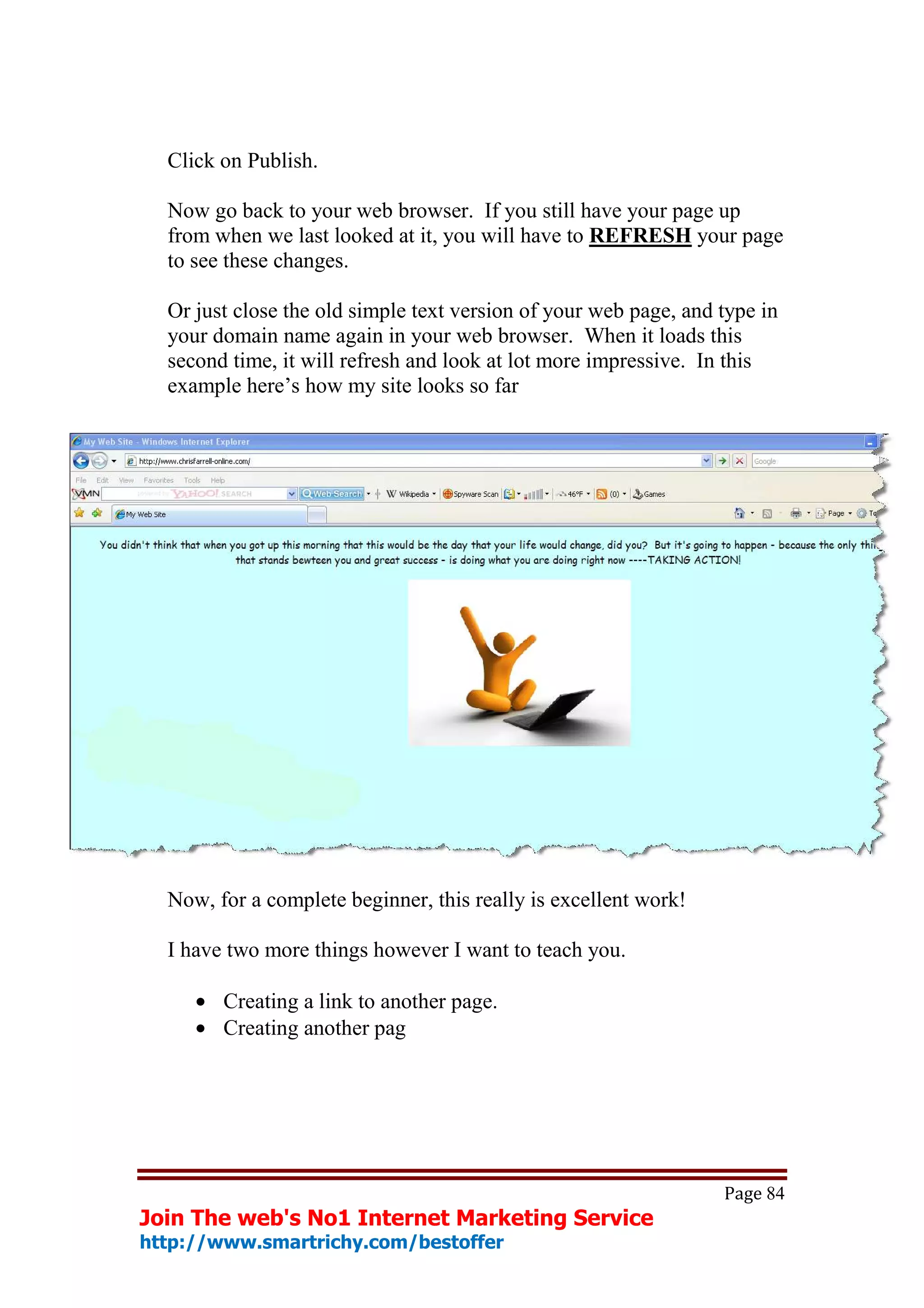 Click on Publish.

  Now go back to your web browser. If you still have your page up
  from when we last looked at it, you will have to REFRESH your page
  to see these changes.

  Or just close the old simple text version of your web page, and type in
  your domain name again in your web browser. When it loads this
  second time, it will refresh and look at lot more impressive. In this
  example here’s how my site looks so far




  Now, for a complete beginner, this really is excellent work!

  I have two more things however I want to teach you.

     • Creating a link to another page.
     • Creating another pag




                                                                  Page 84
Join The web's No1 Internet Marketing Service
http://www.smartrichy.com/bestoffer
 