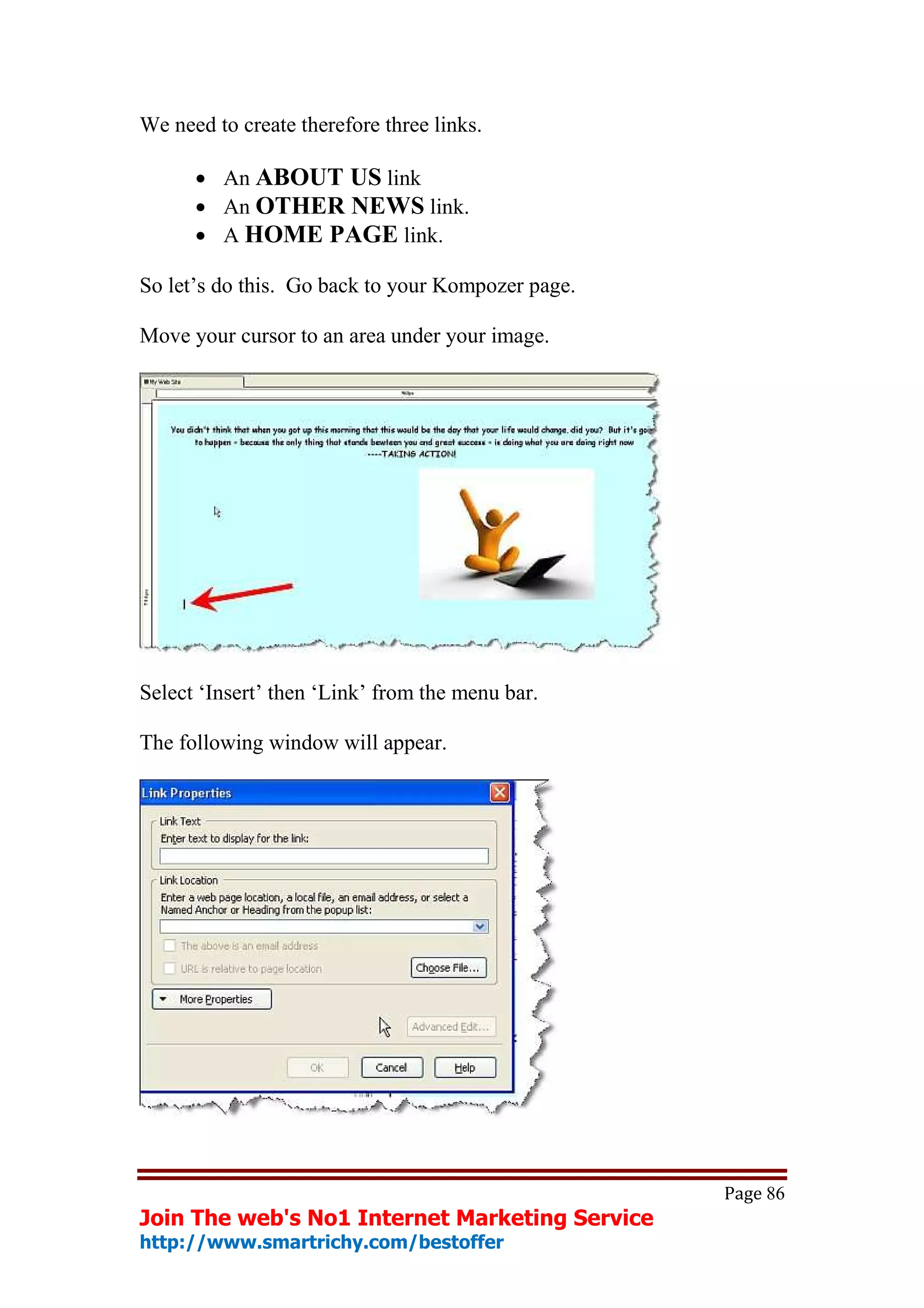 We need to create therefore three links.

      • An ABOUT US link
      • An OTHER NEWS link.
      • A HOME PAGE link.

So let’s do this. Go back to your Kompozer page.

Move your cursor to an area under your image.




Select ‘Insert’ then ‘Link’ from the menu bar.

The following window will appear.




                                                   Page 86
Join The web's No1 Internet Marketing Service
http://www.smartrichy.com/bestoffer
 