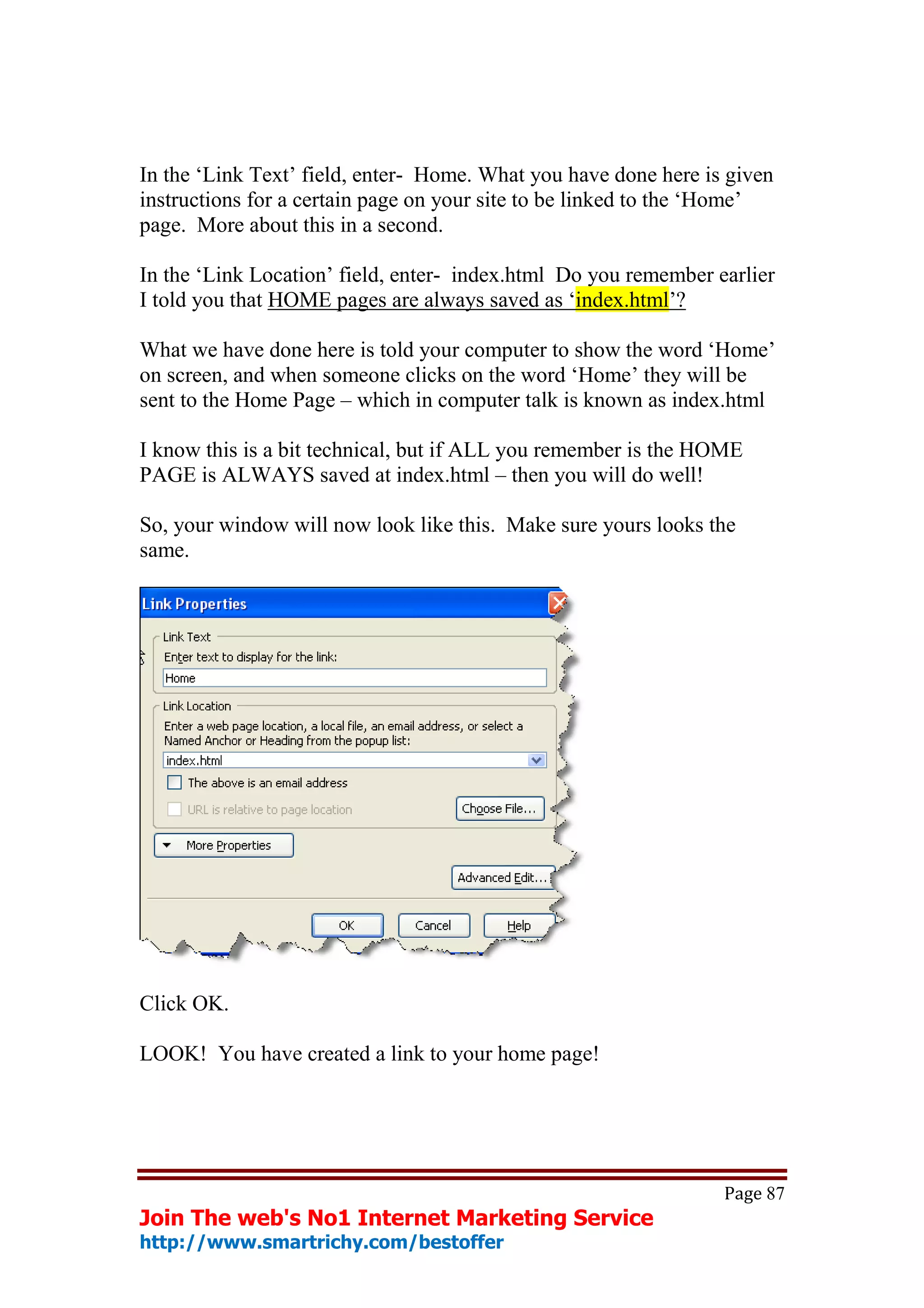 In the ‘Link Text’ field, enter- Home. What you have done here is given
instructions for a certain page on your site to be linked to the ‘Home’
page. More about this in a second.

In the ‘Link Location’ field, enter- index.html Do you remember earlier
I told you that HOME pages are always saved as ‘index.html’?

What we have done here is told your computer to show the word ‘Home’
on screen, and when someone clicks on the word ‘Home’ they will be
sent to the Home Page – which in computer talk is known as index.html

I know this is a bit technical, but if ALL you remember is the HOME
PAGE is ALWAYS saved at index.html – then you will do well!

So, your window will now look like this. Make sure yours looks the
same.




Click OK.

LOOK! You have created a link to your home page!




                                                                 Page 87
Join The web's No1 Internet Marketing Service
http://www.smartrichy.com/bestoffer
 