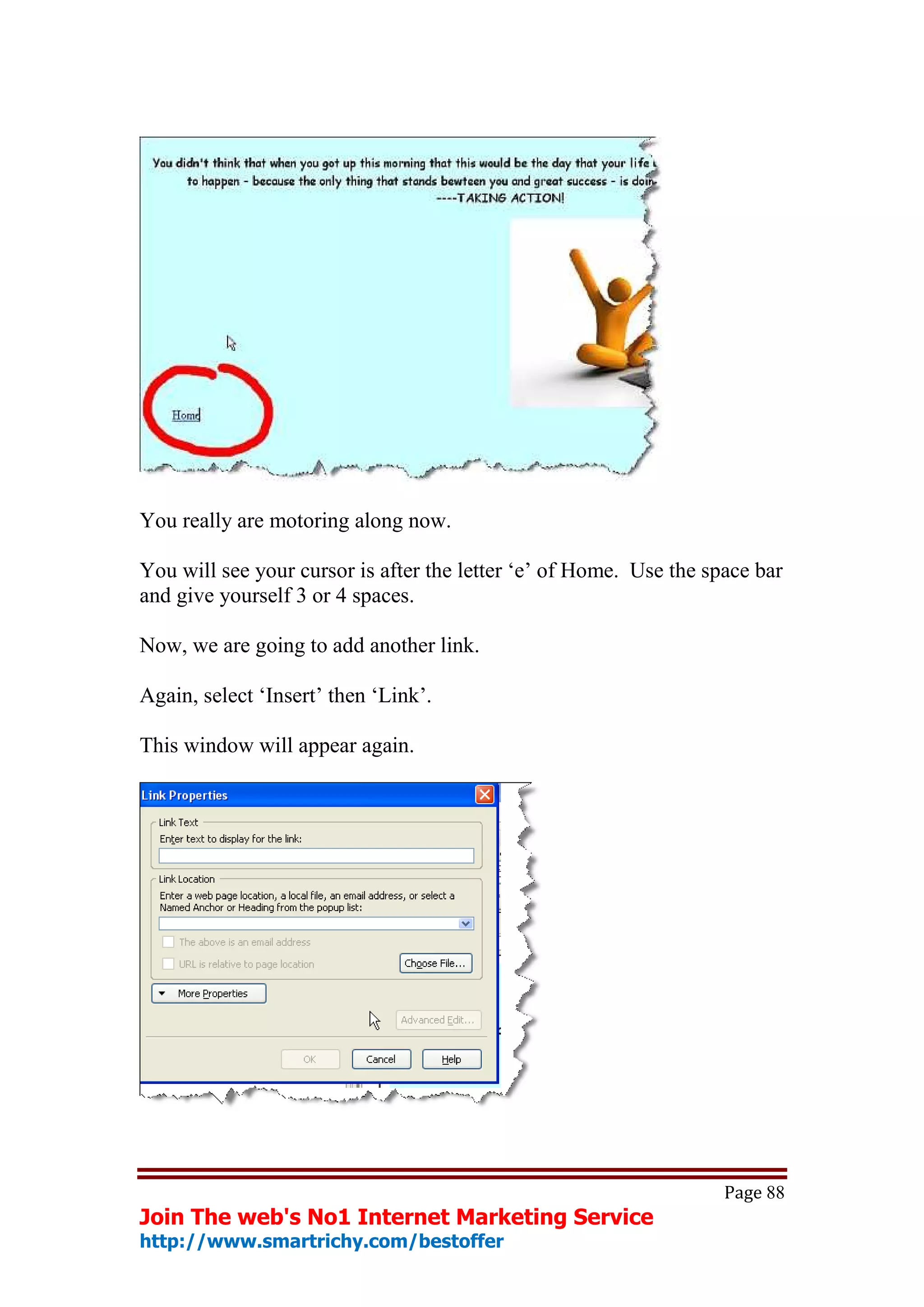 You really are motoring along now.

You will see your cursor is after the letter ‘e’ of Home. Use the space bar
and give yourself 3 or 4 spaces.

Now, we are going to add another link.

Again, select ‘Insert’ then ‘Link’.

This window will appear again.




                                                                    Page 88
Join The web's No1 Internet Marketing Service
http://www.smartrichy.com/bestoffer
 