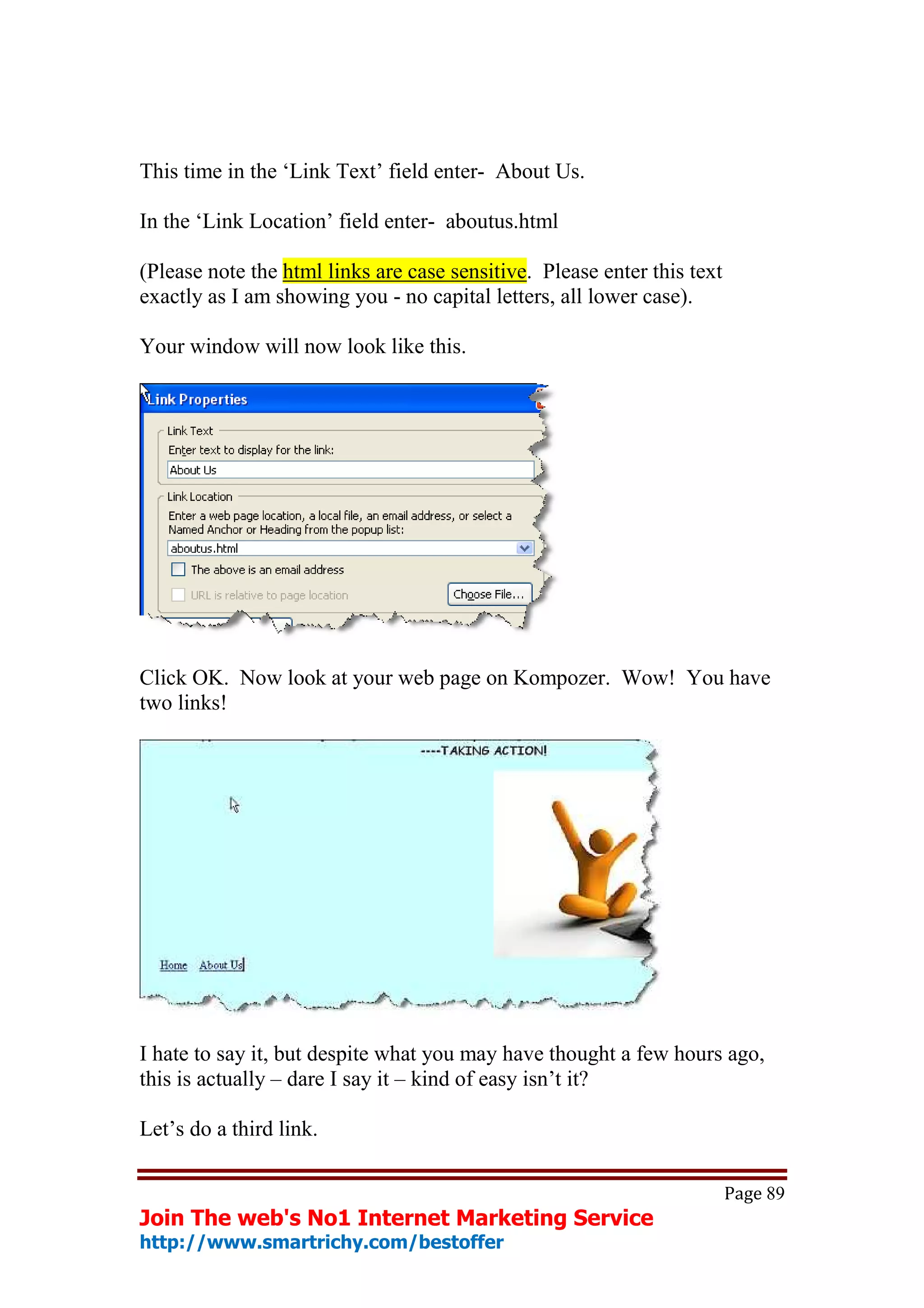 This time in the ‘Link Text’ field enter- About Us.

In the ‘Link Location’ field enter- aboutus.html

(Please note the html links are case sensitive. Please enter this text
exactly as I am showing you - no capital letters, all lower case).

Your window will now look like this.




Click OK. Now look at your web page on Kompozer. Wow! You have
two links!




I hate to say it, but despite what you may have thought a few hours ago,
this is actually – dare I say it – kind of easy isn’t it?

Let’s do a third link.

                                                                         Page 89
Join The web's No1 Internet Marketing Service
http://www.smartrichy.com/bestoffer
 