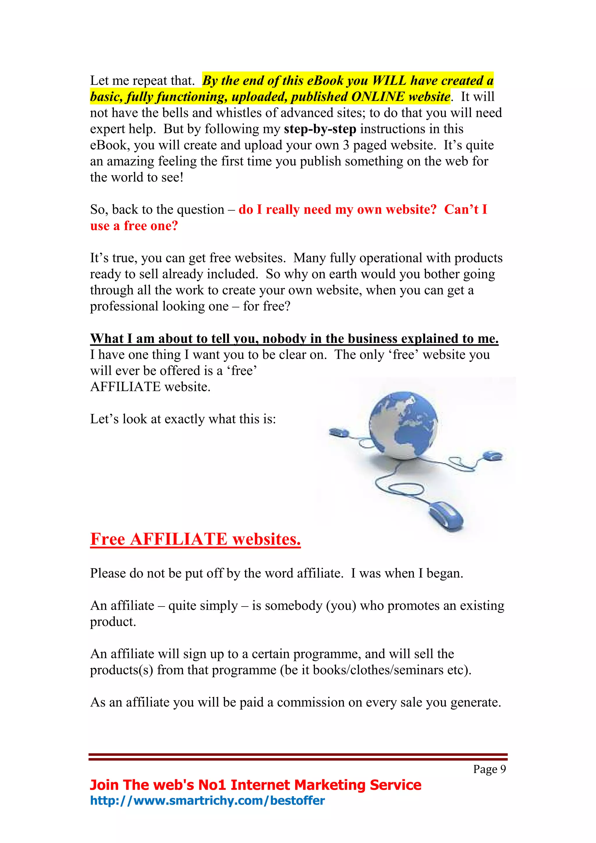 Let me repeat that. By the end of this eBook you WILL have created a
basic, fully functioning, uploaded, published ONLINE website. It will
not have the bells and whistles of advanced sites; to do that you will need
expert help. But by following my step-by-step instructions in this
eBook, you will create and upload your own 3 paged website. It’s quite
an amazing feeling the first time you publish something on the web for
the world to see!

So, back to the question – do I really need my own website? Can’t I
use a free one?

It’s true, you can get free websites. Many fully operational with products
ready to sell already included. So why on earth would you bother going
through all the work to create your own website, when you can get a
professional looking one – for free?

What I am about to tell you, nobody in the business explained to me.
I have one thing I want you to be clear on. The only ‘free’ website you
will ever be offered is a ‘free’
AFFILIATE website.

Let’s look at exactly what this is:




Free AFFILIATE websites.
Please do not be put off by the word affiliate. I was when I began.

An affiliate – quite simply – is somebody (you) who promotes an existing
product.

An affiliate will sign up to a certain programme, and will sell the
products(s) from that programme (be it books/clothes/seminars etc).

As an affiliate you will be paid a commission on every sale you generate.



                                                                      Page 9
Join The web's No1 Internet Marketing Service
http://www.smartrichy.com/bestoffer
 