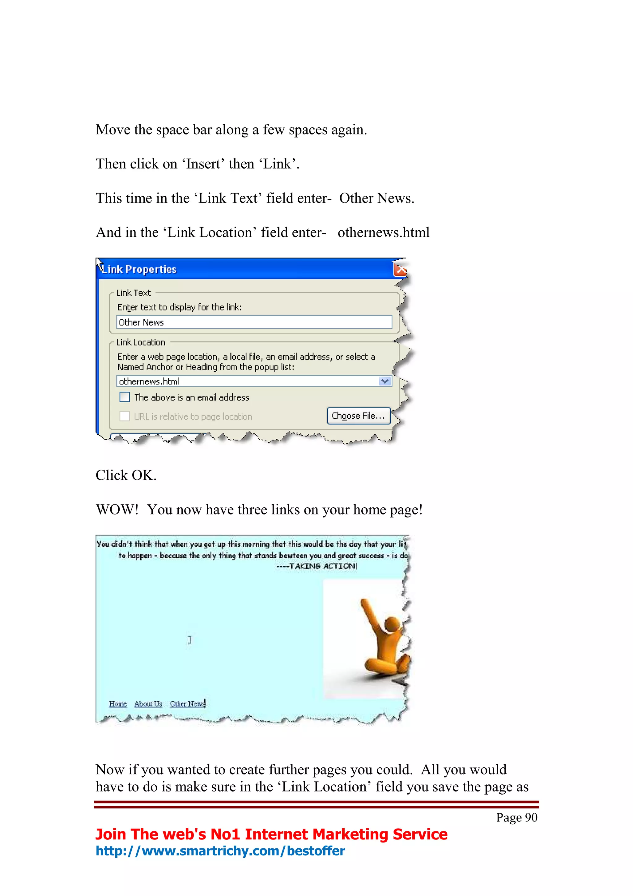 Move the space bar along a few spaces again.

Then click on ‘Insert’ then ‘Link’.

This time in the ‘Link Text’ field enter- Other News.

And in the ‘Link Location’ field enter- othernews.html




Click OK.

WOW! You now have three links on your home page!




Now if you wanted to create further pages you could. All you would
have to do is make sure in the ‘Link Location’ field you save the page as

                                                                   Page 90
Join The web's No1 Internet Marketing Service
http://www.smartrichy.com/bestoffer
 