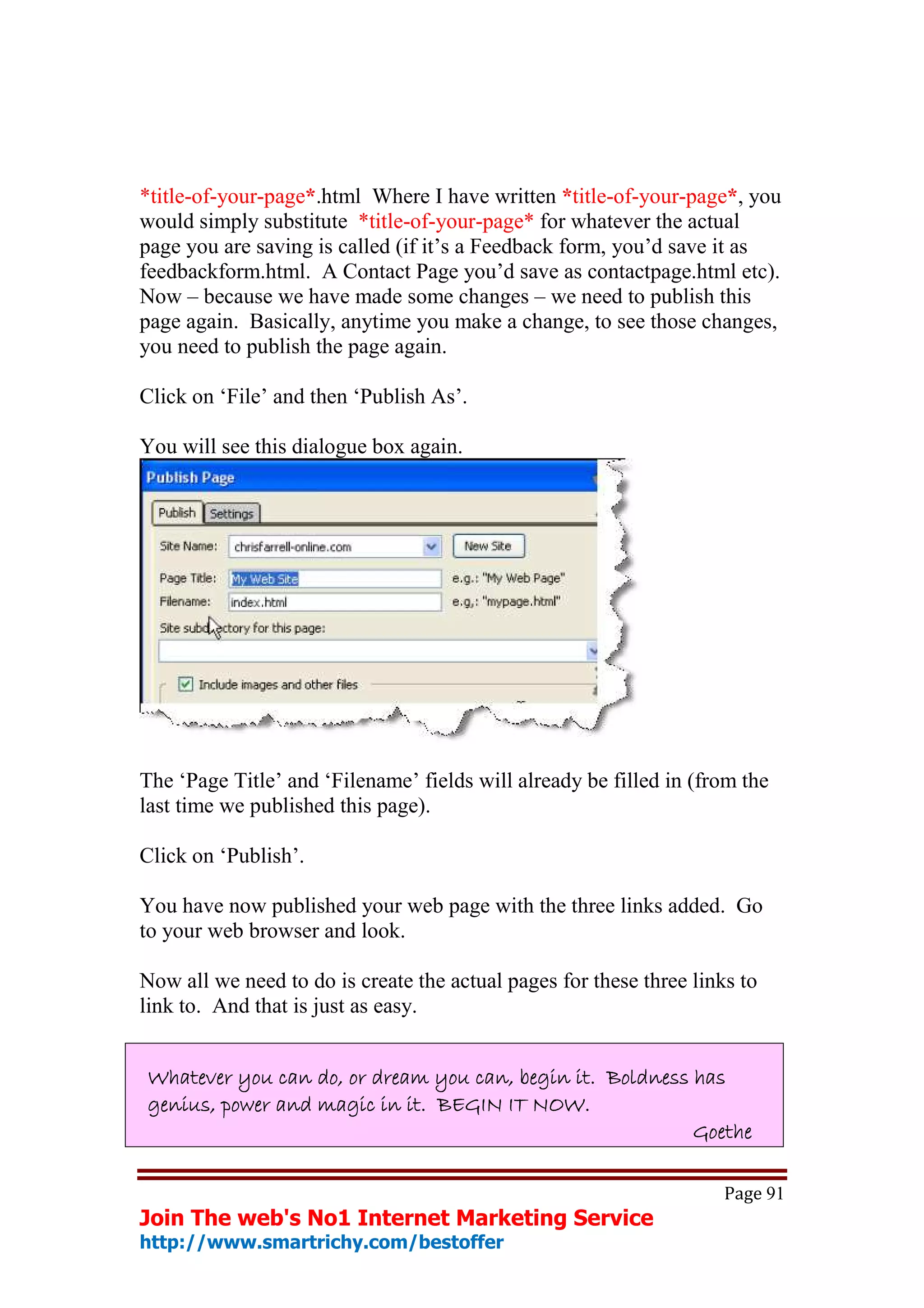 *title-of-your-page*.html Where I have written *title-of-your-page*, you
would simply substitute *title-of-your-page* for whatever the actual
page you are saving is called (if it’s a Feedback form, you’d save it as
feedbackform.html. A Contact Page you’d save as contactpage.html etc).
Now – because we have made some changes – we need to publish this
page again. Basically, anytime you make a change, to see those changes,
you need to publish the page again.

Click on ‘File’ and then ‘Publish As’.

You will see this dialogue box again.




The ‘Page Title’ and ‘Filename’ fields will already be filled in (from the
last time we published this page).

Click on ‘Publish’.

You have now published your web page with the three links added. Go
to your web browser and look.

Now all we need to do is create the actual pages for these three links to
link to. And that is just as easy.


Whatever you can do, or dream you can, begin it. Boldness has
genius, power and magic in it. BEGIN IT NOW.
                                                          Goethe

                                                                     Page 91
Join The web's No1 Internet Marketing Service
http://www.smartrichy.com/bestoffer
 
