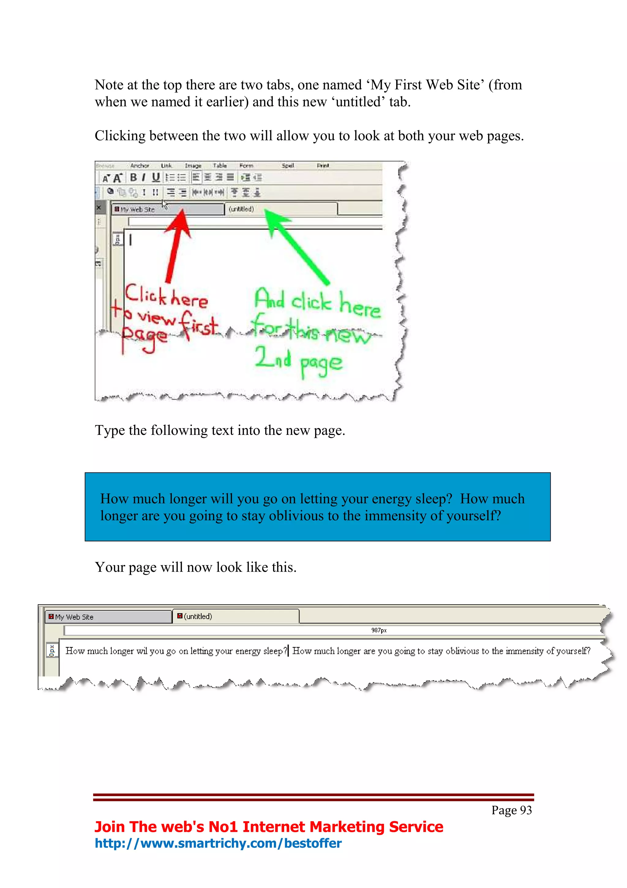 Note at the top there are two tabs, one named ‘My First Web Site’ (from
when we named it earlier) and this new ‘untitled’ tab.

Clicking between the two will allow you to look at both your web pages.




Type the following text into the new page.



How much longer will you go on letting your energy sleep? How much
longer are you going to stay oblivious to the immensity of yourself?


Your page will now look like this.




                                                                 Page 93
Join The web's No1 Internet Marketing Service
http://www.smartrichy.com/bestoffer
 