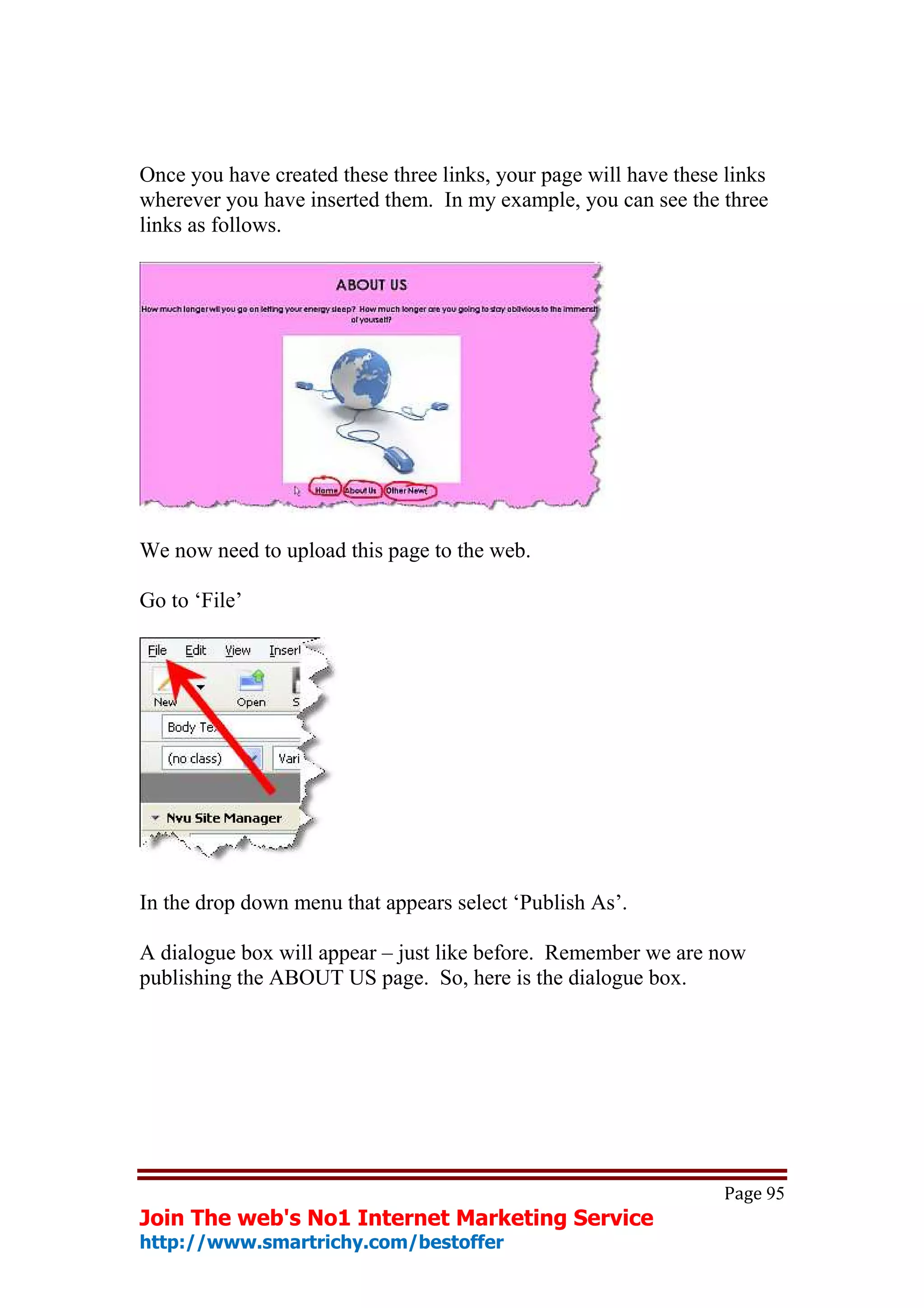 Once you have created these three links, your page will have these links
wherever you have inserted them. In my example, you can see the three
links as follows.




We now need to upload this page to the web.

Go to ‘File’




In the drop down menu that appears select ‘Publish As’.

A dialogue box will appear – just like before. Remember we are now
publishing the ABOUT US page. So, here is the dialogue box.




                                                                  Page 95
Join The web's No1 Internet Marketing Service
http://www.smartrichy.com/bestoffer
 