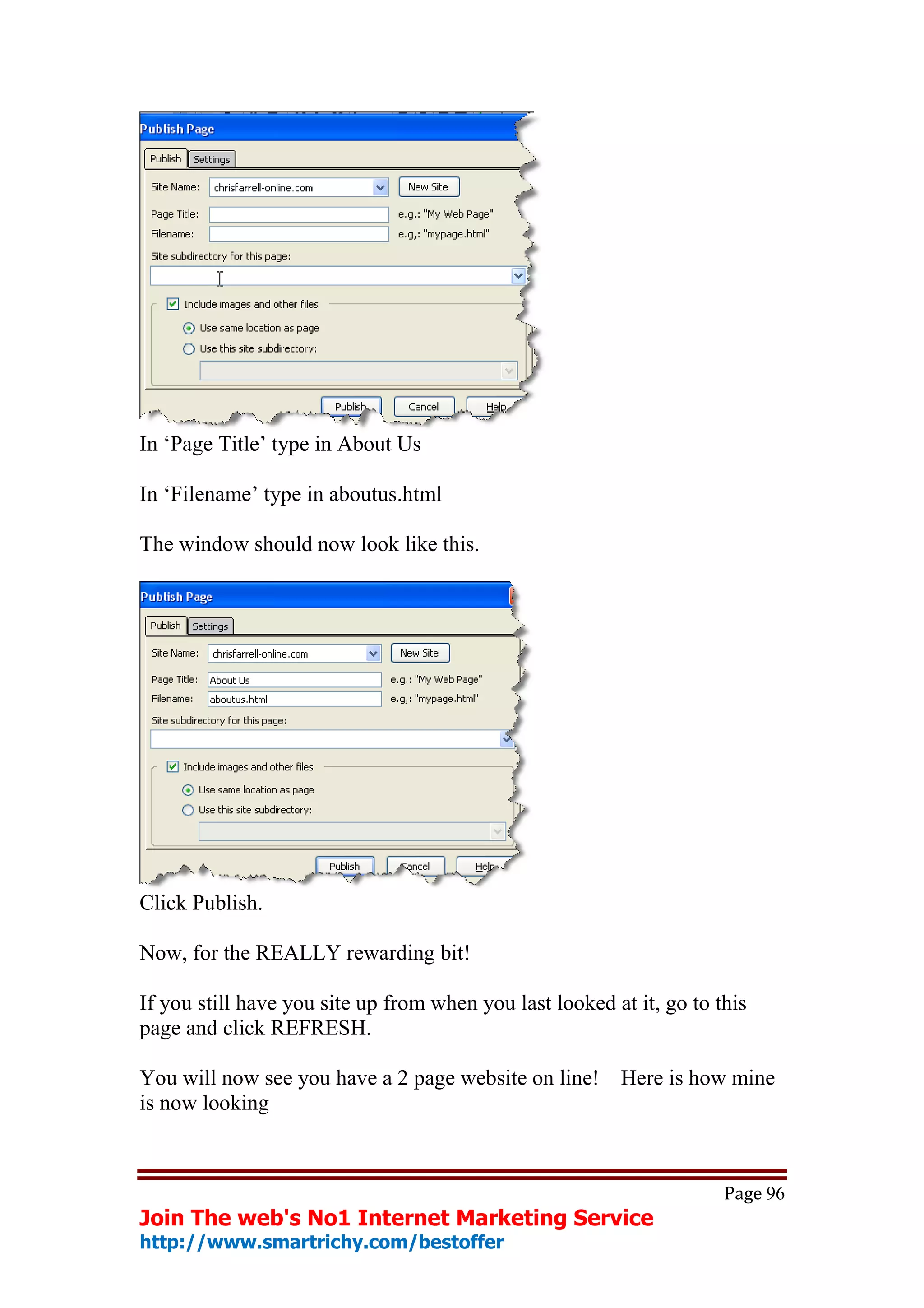 In ‘Page Title’ type in About Us

In ‘Filename’ type in aboutus.html

The window should now look like this.




Click Publish.

Now, for the REALLY rewarding bit!

If you still have you site up from when you last looked at it, go to this
page and click REFRESH.

You will now see you have a 2 page website on line! Here is how mine
is now looking



                                                                      Page 96
Join The web's No1 Internet Marketing Service
http://www.smartrichy.com/bestoffer
 