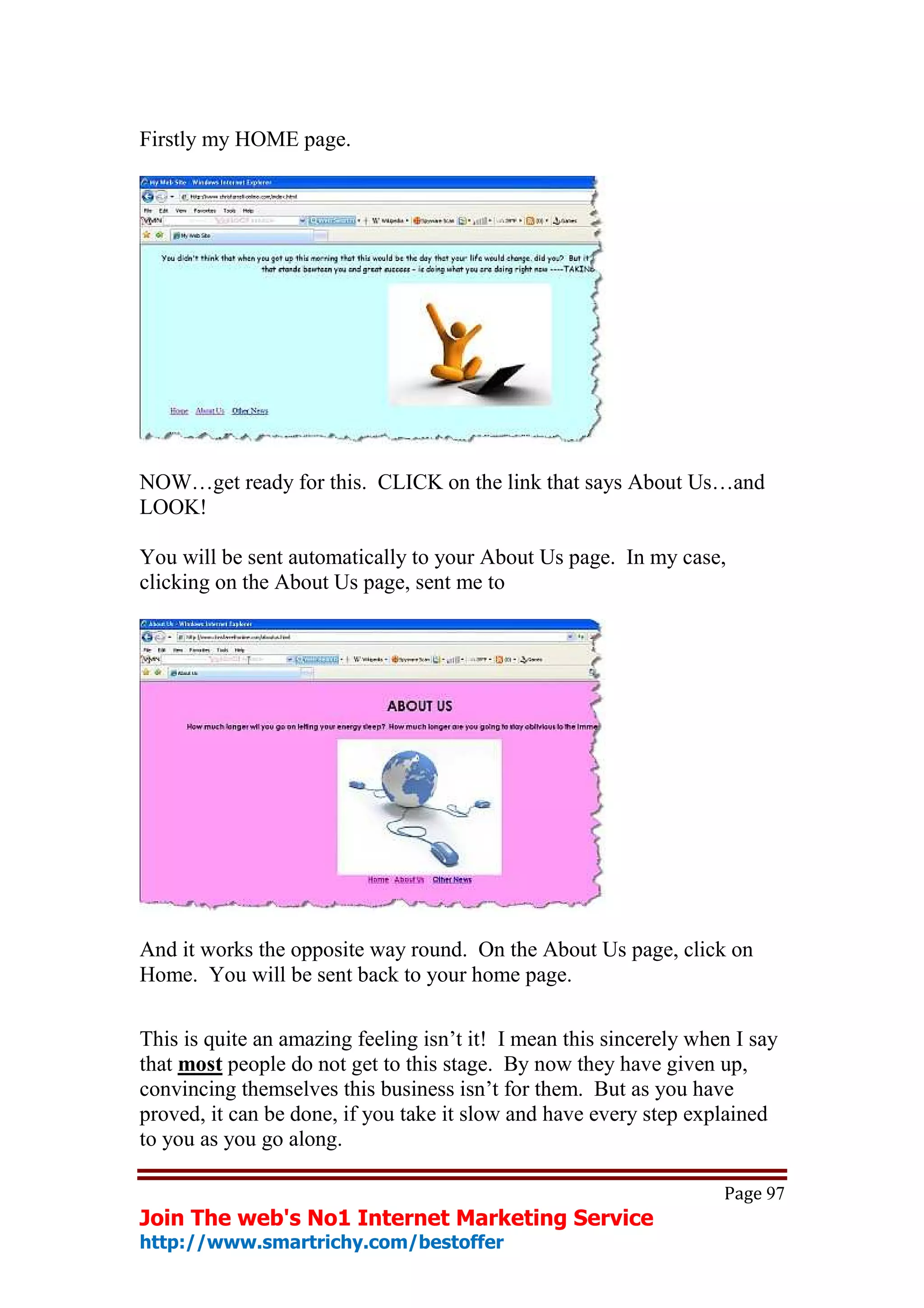 Firstly my HOME page.




NOW…get ready for this. CLICK on the link that says About Us…and
LOOK!

You will be sent automatically to your About Us page. In my case,
clicking on the About Us page, sent me to




And it works the opposite way round. On the About Us page, click on
Home. You will be sent back to your home page.

This is quite an amazing feeling isn’t it! I mean this sincerely when I say
that most people do not get to this stage. By now they have given up,
convincing themselves this business isn’t for them. But as you have
proved, it can be done, if you take it slow and have every step explained
to you as you go along.

                                                                    Page 97
Join The web's No1 Internet Marketing Service
http://www.smartrichy.com/bestoffer
 