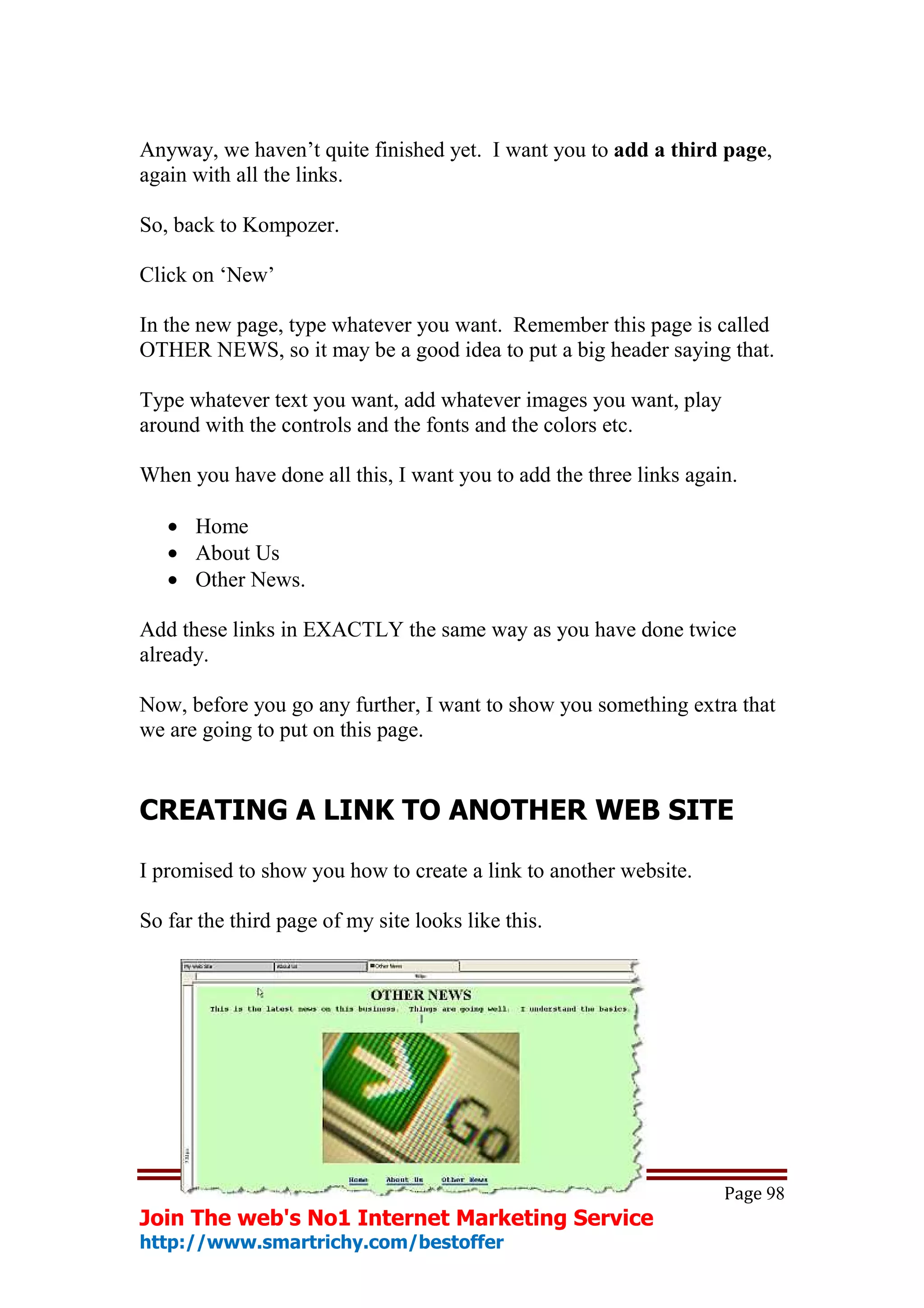 Anyway, we haven’t quite finished yet. I want you to add a third page,
again with all the links.

So, back to Kompozer.

Click on ‘New’

In the new page, type whatever you want. Remember this page is called
OTHER NEWS, so it may be a good idea to put a big header saying that.

Type whatever text you want, add whatever images you want, play
around with the controls and the fonts and the colors etc.

When you have done all this, I want you to add the three links again.

   • Home
   • About Us
   • Other News.

Add these links in EXACTLY the same way as you have done twice
already.

Now, before you go any further, I want to show you something extra that
we are going to put on this page.


CREATING A LINK TO ANOTHER WEB SITE

I promised to show you how to create a link to another website.

So far the third page of my site looks like this.




                                                                   Page 98
Join The web's No1 Internet Marketing Service
http://www.smartrichy.com/bestoffer
 