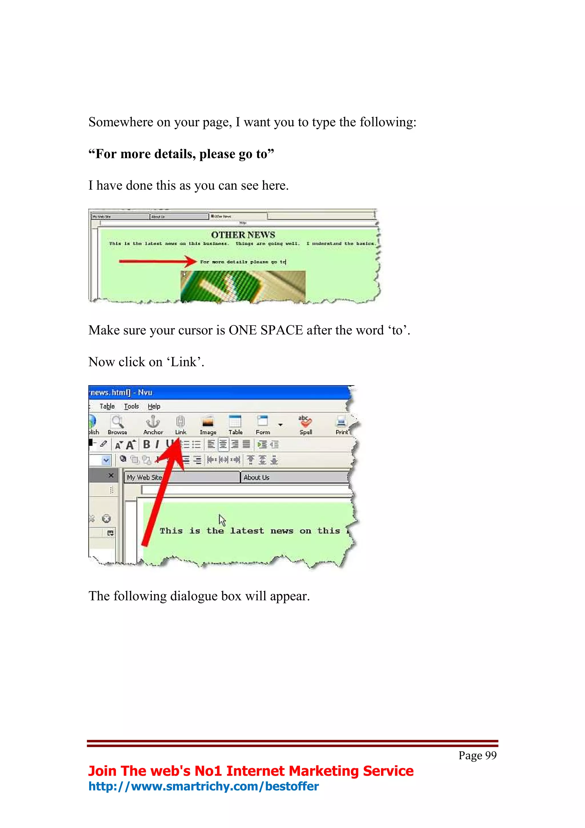 Somewhere on your page, I want you to type the following:

“For more details, please go to”

I have done this as you can see here.




Make sure your cursor is ONE SPACE after the word ‘to’.

Now click on ‘Link’.




The following dialogue box will appear.




                                                            Page 99
Join The web's No1 Internet Marketing Service
http://www.smartrichy.com/bestoffer
 