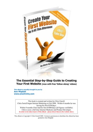 The Essential Step-by-Step Guide to Creating
   Your First Website (now with free ‘follow-along’ videos)

This eBook is proudly brought to you by
Amr Miqdadi
www.smartrichy.com


                   This book is created and written by Chris Farrell.
    Chris Farrell began Internet Marketing in Feb 2008. Within 6 months he was
                              having his first $250/days.
       Within 9 months Chris had his first $1000/days (all figures verifiable).
         Chris is now a full time Internet Marketer and Product Developer.
       In order to let others know of this eBook – please direct them to the website above.

This eBook is Copyright © Chris Farrell 2009. Exclusive permission to distribute this eBook has been
                                    granted to Amr Miqdadi
 