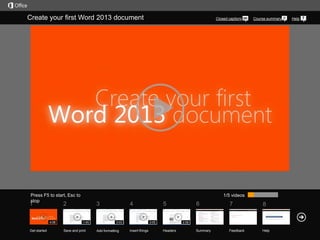 Create your first Word 2013 document

Press F5 to start, Esc to
stop

1

Get started

Course summary

1/5 videos

2

4:06

Closed captions

3
1:45

Save and print

4
3:03

Add formatting

5
3:05

Insert things

6

7

8

Summary

Feedback

Help

2:58

Headers

Help

 