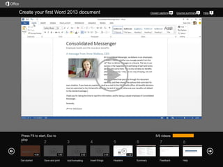 Create your first Word 2013 document

Press F5 to start, Esc to
stop

1

Get started

Course summary

5/5 videos

2

4:06

Closed captions

3
1:45

Save and print

4
3:03

Add formatting

5
3:05

Insert things

6

7

8

Summary

Feedback

Help

2:58

Headers

Help

 