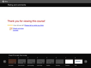 Rating
Help and comments

Course summary

Thank you for viewing this course!
Please tell us what you think
Check out more
courses

Press F5 to start, Esc to stop

1

2
4:06

Get started

3
1:45

Save and print

5

4
3:03

Add formatting

3:05

Insert things

6

7

8

Summary

Feedback

Help

2:58

Headers

 
