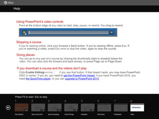 Help

Course summary

Using PowerPoint’s video controls

Stopping a course

Going places

If you download a course and the videos don’t play
get the PowerPoint Viewer.
upgrade to PowerPoint 2013

the QuickTime player

Press F5 to start, Esc to stop

1

2
4:06

Get started

3
1:45

Save and print

5

4
3:03

Add formatting

3:05

Insert things

6

7

8

Summary

Feedback

Help

2:58

Headers

 