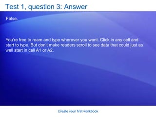 Create your first workbookTest 1, question 1You need a new workbook. How do you create one? (Pick one answer.)In the Cells group, click Insert, and then click Insert Sheet. Click the Microsoft Office Button, and then click New. In the New Workbook window, click Blank workbook. In the Cells group, click Insert, and then click Workbook.  