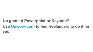 No good at Powerpoint or Keynote?
Use Upwork.com to find freelancers to do it for
you.
 