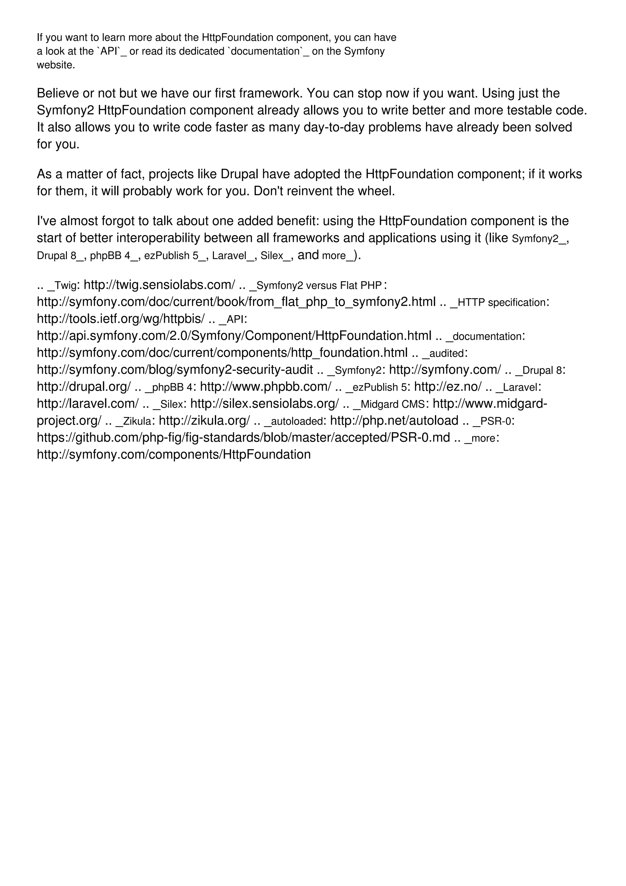 If you want to learn more about the HttpFoundation component, you can have a look at the `API`_ or read its dedicated `documentation`_ on the Symfony website. Believe or not but we have our first framework. You can stop now if you want. Using just the Symfony2 HttpFoundation component already allows you to write better and more testable code. It also allows you to write code faster as many day-to-day problems have already been solved for you. As a matter of fact, projects like Drupal have adopted the HttpFoundation component; if it works for them, it will probably work for you. Don't reinvent the wheel. I've almost forgot to talk about one added benefit: using the HttpFoundation component is the start of better interoperability between all frameworks and applications using it (like Symfony2_, Drupal 8_, phpBB 4_, ezPublish 5_, Laravel_, Silex_, and more_). .. _Twig: http://twig.sensiolabs.com/ .. _Symfony2 versus Flat PHP: http://symfony.com/doc/current/book/from_flat_php_to_symfony2.html .. _HTTP specification: http://tools.ietf.org/wg/httpbis/ .. _API: http://api.symfony.com/2.0/Symfony/Component/HttpFoundation.html .. _documentation: http://symfony.com/doc/current/components/http_foundation.html .. _audited: http://symfony.com/blog/symfony2-security-audit .. _Symfony2: http://symfony.com/ .. _Drupal 8: http://drupal.org/ .. _phpBB 4: http://www.phpbb.com/ .. _ezPublish 5: http://ez.no/ .. _Laravel: http://laravel.com/ .. _Silex: http://silex.sensiolabs.org/ .. _Midgard CMS: http://www.midgard- project.org/ .. _Zikula: http://zikula.org/ .. _autoloaded: http://php.net/autoload .. _PSR-0: https://github.com/php-fig/fig-standards/blob/master/accepted/PSR-0.md .. _more: http://symfony.com/components/HttpFoundation 