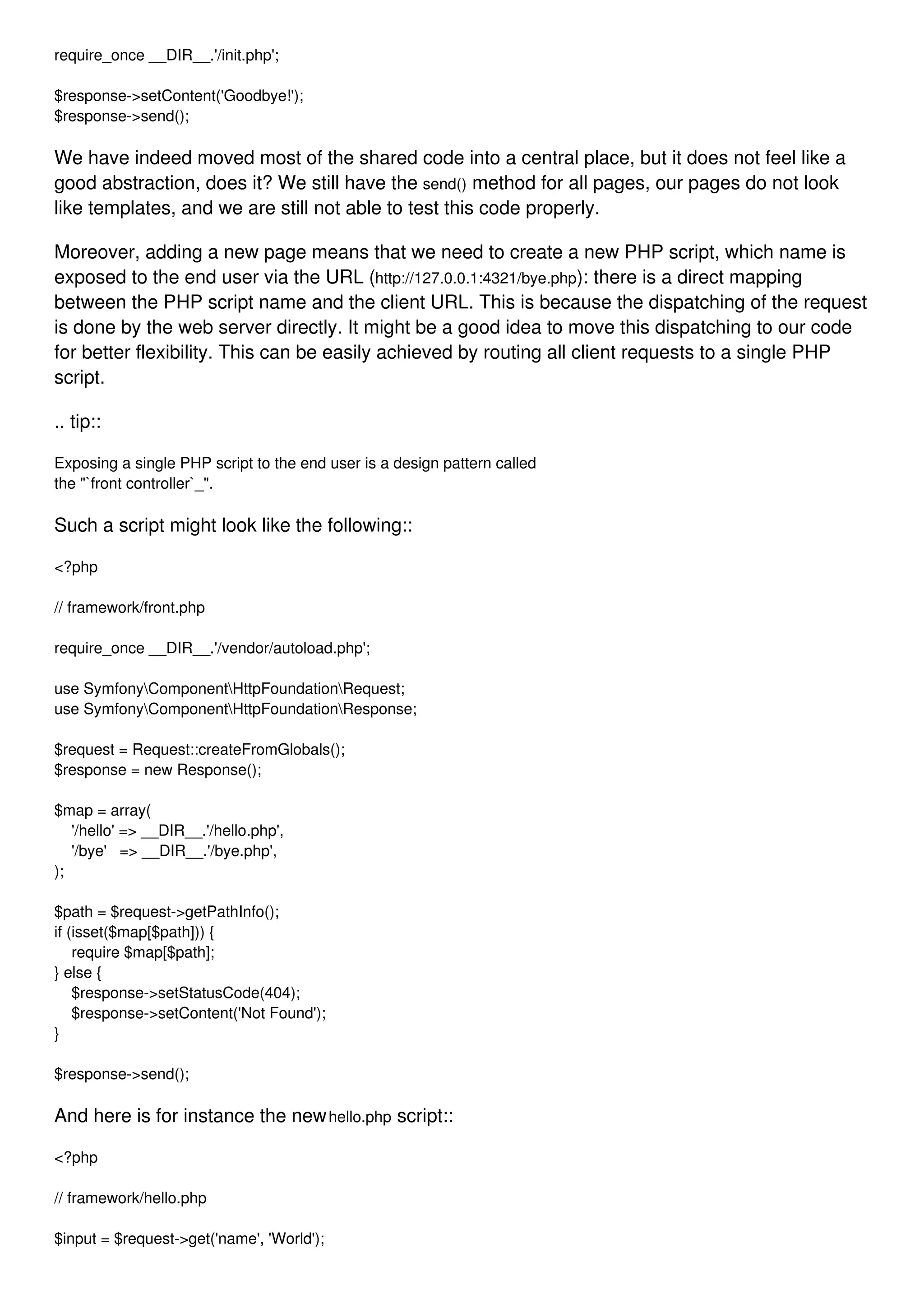 require_once __DIR__.'/init.php'; $response->setContent('Goodbye!'); $response->send(); We have indeed moved most of the shared code into a central place, but it does not feel like a good abstraction, does it? We still have the send() method for all pages, our pages do not look like templates, and we are still not able to test this code properly. Moreover, adding a new page means that we need to create a new PHP script, which name is exposed to the end user via the URL (http://127.0.0.1:4321/bye.php): there is a direct mapping between the PHP script name and the client URL. This is because the dispatching of the request is done by the web server directly. It might be a good idea to move this dispatching to our code for better flexibility. This can be easily achieved by routing all client requests to a single PHP script. .. tip:: Exposing a single PHP script to the end user is a design pattern called the "`front controller`_". Such a script might look like the following:: <?php // framework/front.php require_once __DIR__.'/vendor/autoload.php'; use SymfonyComponentHttpFoundationRequest; use SymfonyComponentHttpFoundationResponse; $request = Request::createFromGlobals(); $response = new Response(); $map = array( '/hello' => __DIR__.'/hello.php', '/bye' => __DIR__.'/bye.php', ); $path = $request->getPathInfo(); if (isset($map[$path])) { require $map[$path]; } else { $response->setStatusCode(404); $response->setContent('Not Found'); } $response->send(); And here is for instance the newhello.php script:: <?php // framework/hello.php $input = $request->get('name', 'World'); 