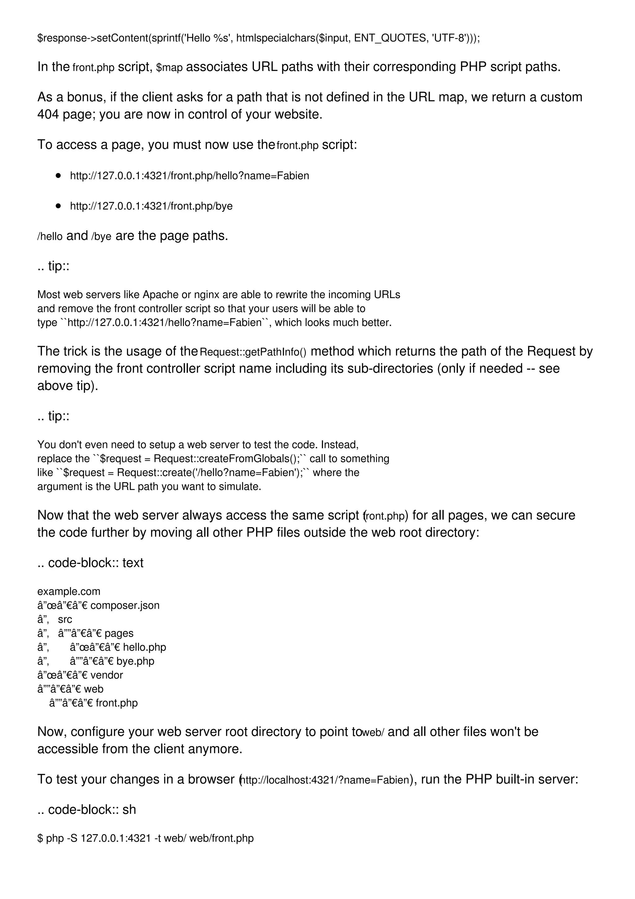 $response->setContent(sprintf('Hello %s', htmlspecialchars($input, ENT_QUOTES, 'UTF-8'))); In the front.php script, $map associates URL paths with their corresponding PHP script paths. As a bonus, if the client asks for a path that is not defined in the URL map, we return a custom 404 page; you are now in control of your website. To access a page, you must now use thefront.php script: http://127.0.0.1:4321/front.php/hello?name=Fabien http://127.0.0.1:4321/front.php/bye /hello and /bye are the page paths. .. tip:: Most web servers like Apache or nginx are able to rewrite the incoming URLs and remove the front controller script so that your users will be able to type ``http://127.0.0.1:4321/hello?name=Fabien``, which looks much better. The trick is the usage of theRequest::getPathInfo() method which returns the path of the Request by removing the front controller script name including its sub-directories (only if needed -- see above tip). .. tip:: You don't even need to setup a web server to test the code. Instead, replace the ``$request = Request::createFromGlobals();`` call to something like ``$request = Request::create('/hello?name=Fabien');`` where the argument is the URL path you want to simulate. Now that the web server always access the same script (front.php) for all pages, we can secure the code further by moving all other PHP files outside the web root directory: .. code-block:: text example.com â”œâ”€â”€ composer.json â”‚ src â”‚ â””â”€â”€ pages â”‚ â”œâ”€â”€ hello.php â”‚ â””â”€â”€ bye.php â”œâ”€â”€ vendor â””â”€â”€ web â””â”€â”€ front.php Now, configure your web server root directory to point toweb/ and all other files won't be accessible from the client anymore. To test your changes in a browser (http://localhost:4321/?name=Fabien), run the PHP built-in server: .. code-block:: sh $ php -S 127.0.0.1:4321 -t web/ web/front.php 