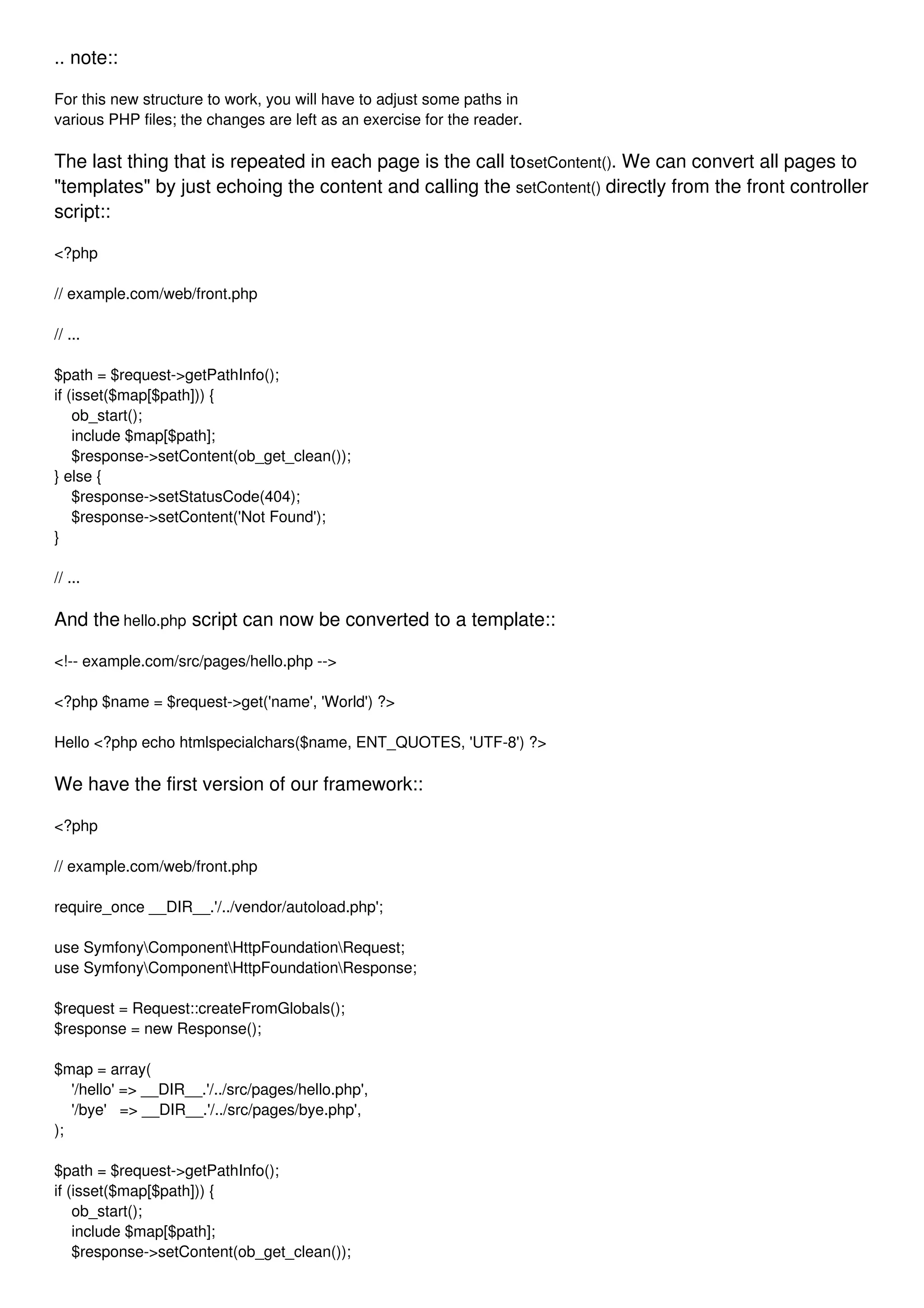 .. note:: For this new structure to work, you will have to adjust some paths in various PHP files; the changes are left as an exercise for the reader. The last thing that is repeated in each page is the call tosetContent(). We can convert all pages to "templates" by just echoing the content and calling the setContent() directly from the front controller script:: <?php // example.com/web/front.php // ... $path = $request->getPathInfo(); if (isset($map[$path])) { ob_start(); include $map[$path]; $response->setContent(ob_get_clean()); } else { $response->setStatusCode(404); $response->setContent('Not Found'); } // ... And the hello.php script can now be converted to a template:: <!-- example.com/src/pages/hello.php --> <?php $name = $request->get('name', 'World') ?> Hello <?php echo htmlspecialchars($name, ENT_QUOTES, 'UTF-8') ?> We have the first version of our framework:: <?php // example.com/web/front.php require_once __DIR__.'/../vendor/autoload.php'; use SymfonyComponentHttpFoundationRequest; use SymfonyComponentHttpFoundationResponse; $request = Request::createFromGlobals(); $response = new Response(); $map = array( '/hello' => __DIR__.'/../src/pages/hello.php', '/bye' => __DIR__.'/../src/pages/bye.php', ); $path = $request->getPathInfo(); if (isset($map[$path])) { ob_start(); include $map[$path]; $response->setContent(ob_get_clean()); 