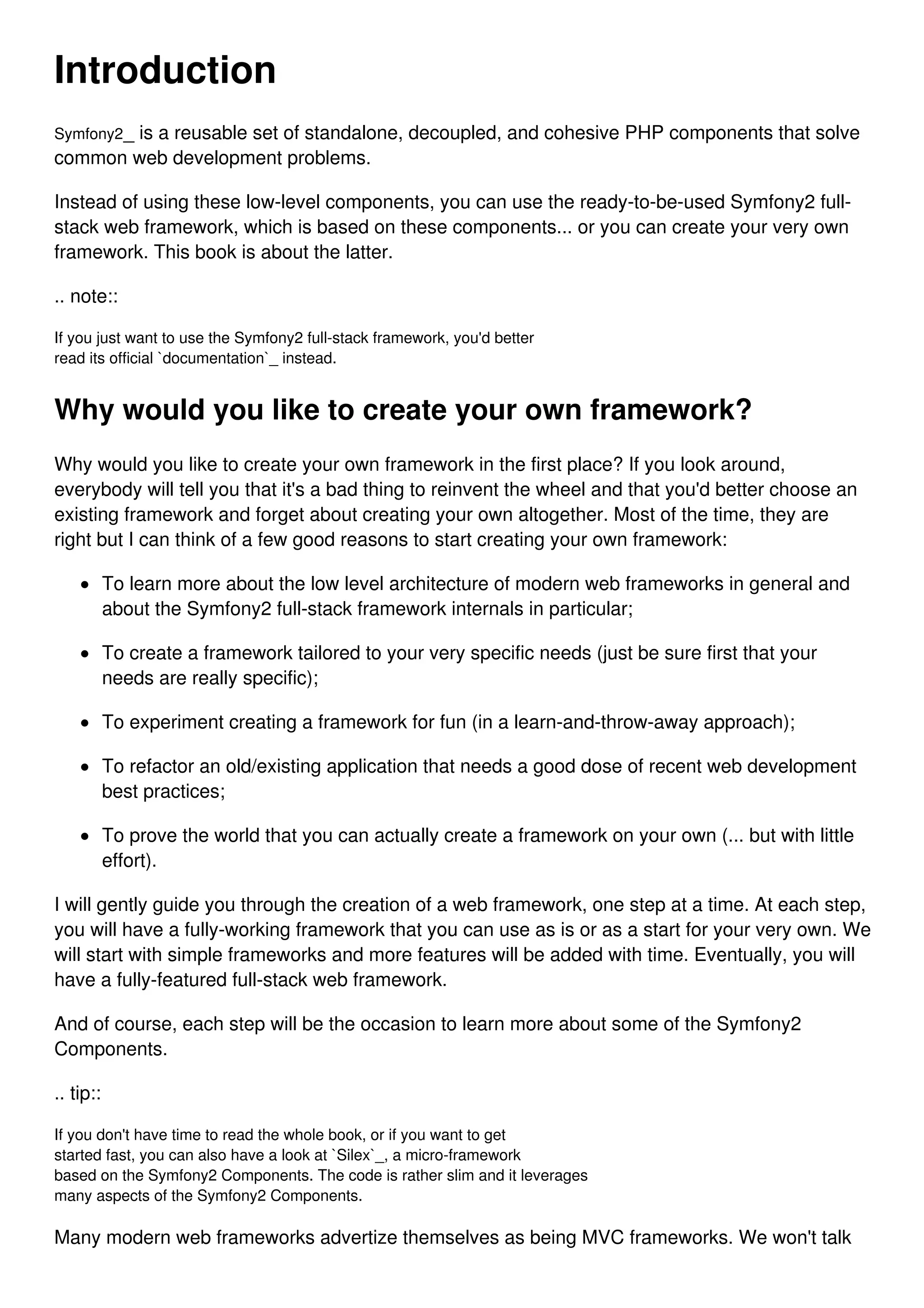 Introduction Symfony2_ is a reusable set of standalone, decoupled, and cohesive PHP components that solve common web development problems. Instead of using these low-level components, you can use the ready-to-be-used Symfony2 full- stack web framework, which is based on these components... or you can create your very own framework. This book is about the latter. .. note:: If you just want to use the Symfony2 full-stack framework, you'd better read its official `documentation`_ instead. Why would you like to create your own framework? Why would you like to create your own framework in the first place? If you look around, everybody will tell you that it's a bad thing to reinvent the wheel and that you'd better choose an existing framework and forget about creating your own altogether. Most of the time, they are right but I can think of a few good reasons to start creating your own framework: To learn more about the low level architecture of modern web frameworks in general and about the Symfony2 full-stack framework internals in particular; To create a framework tailored to your very specific needs (just be sure first that your needs are really specific); To experiment creating a framework for fun (in a learn-and-throw-away approach); To refactor an old/existing application that needs a good dose of recent web development best practices; To prove the world that you can actually create a framework on your own (... but with little effort). I will gently guide you through the creation of a web framework, one step at a time. At each step, you will have a fully-working framework that you can use as is or as a start for your very own. We will start with simple frameworks and more features will be added with time. Eventually, you will have a fully-featured full-stack web framework. And of course, each step will be the occasion to learn more about some of the Symfony2 Components. .. tip:: If you don't have time to read the whole book, or if you want to get started fast, you can also have a look at `Silex`_, a micro-framework based on the Symfony2 Components. The code is rather slim and it leverages many aspects of the Symfony2 Components. Many modern web frameworks advertize themselves as being MVC frameworks. We won't talk 