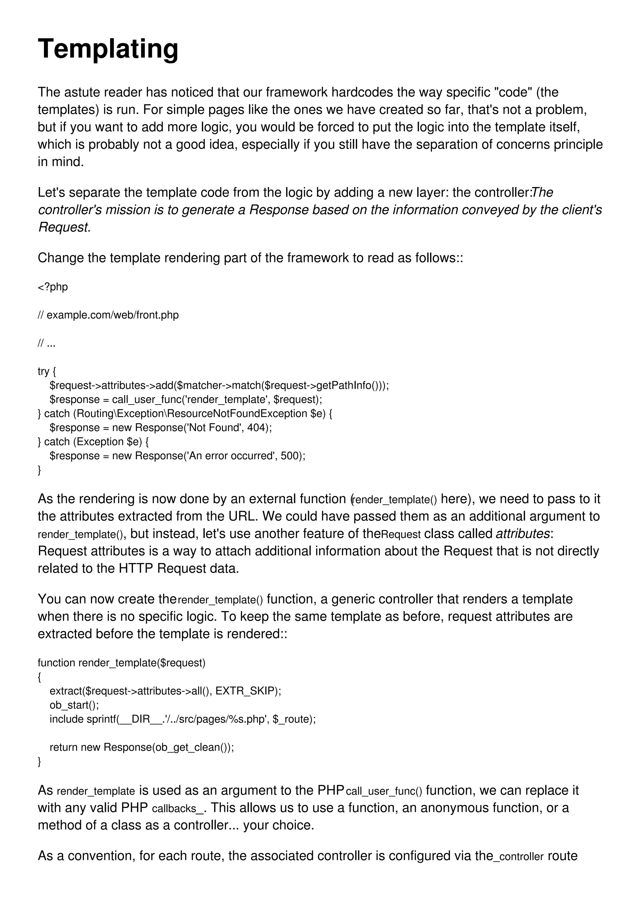 Templating The astute reader has noticed that our framework hardcodes the way specific "code" (the templates) is run. For simple pages like the ones we have created so far, that's not a problem, but if you want to add more logic, you would be forced to put the logic into the template itself, which is probably not a good idea, especially if you still have the separation of concerns principle in mind. Let's separate the template code from the logic by adding a new layer: the controller:The controller's mission is to generate a Response based on the information conveyed by the client's Request. Change the template rendering part of the framework to read as follows:: <?php // example.com/web/front.php // ... try { $request->attributes->add($matcher->match($request->getPathInfo())); $response = call_user_func('render_template', $request); } catch (RoutingExceptionResourceNotFoundException $e) { $response = new Response('Not Found', 404); } catch (Exception $e) { $response = new Response('An error occurred', 500); } As the rendering is now done by an external function (render_template() here), we need to pass to it the attributes extracted from the URL. We could have passed them as an additional argument to render_template(), but instead, let's use another feature of theRequest class called attributes: Request attributes is a way to attach additional information about the Request that is not directly related to the HTTP Request data. You can now create therender_template() function, a generic controller that renders a template when there is no specific logic. To keep the same template as before, request attributes are extracted before the template is rendered:: function render_template($request) { extract($request->attributes->all(), EXTR_SKIP); ob_start(); include sprintf(__DIR__.'/../src/pages/%s.php', $_route); return new Response(ob_get_clean()); } As render_template is used as an argument to the PHPcall_user_func() function, we can replace it with any valid PHP callbacks_. This allows us to use a function, an anonymous function, or a method of a class as a controller... your choice. As a convention, for each route, the associated controller is configured via the_controller route 