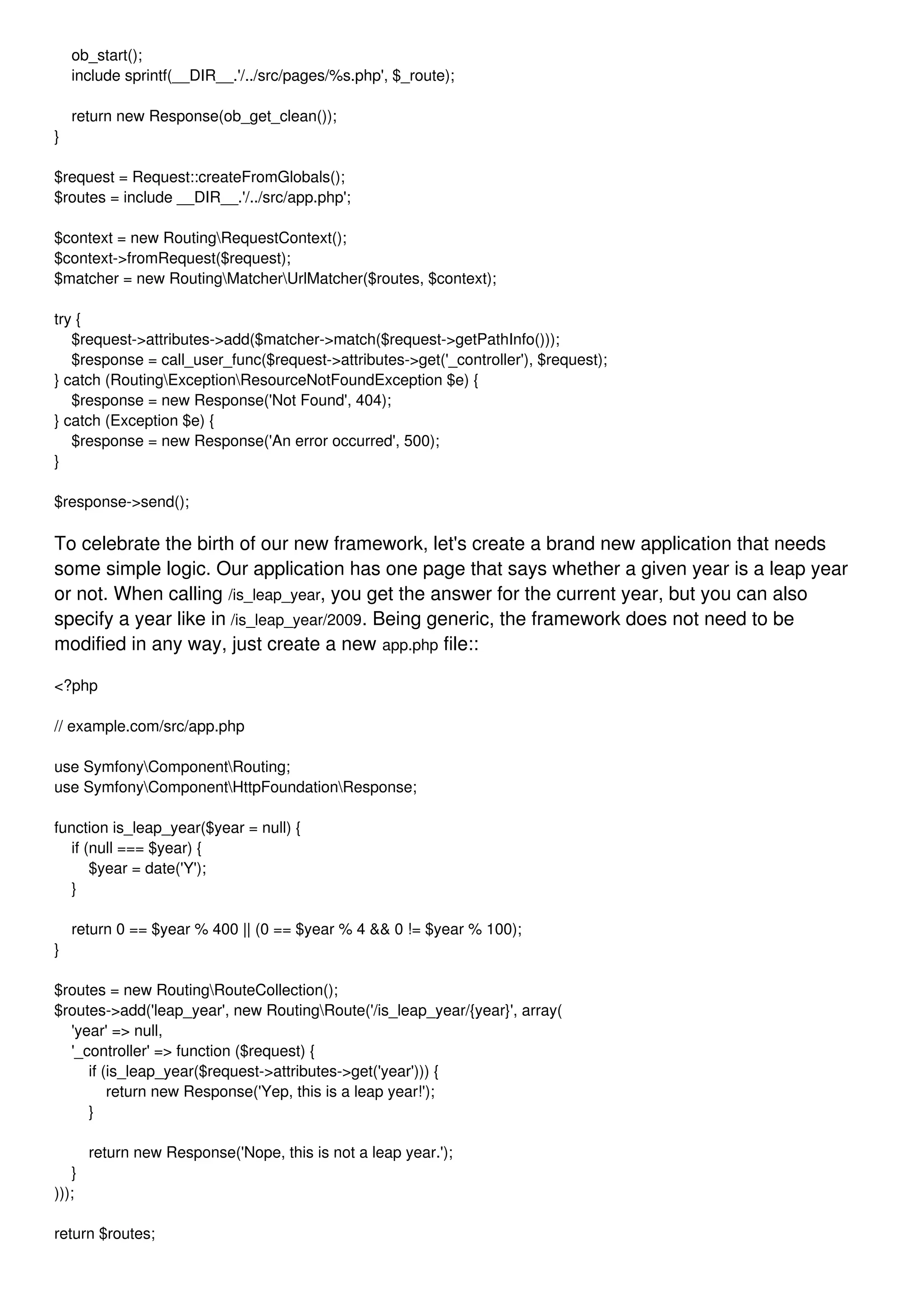 ob_start(); include sprintf(__DIR__.'/../src/pages/%s.php', $_route); return new Response(ob_get_clean()); } $request = Request::createFromGlobals(); $routes = include __DIR__.'/../src/app.php'; $context = new RoutingRequestContext(); $context->fromRequest($request); $matcher = new RoutingMatcherUrlMatcher($routes, $context); try { $request->attributes->add($matcher->match($request->getPathInfo())); $response = call_user_func($request->attributes->get('_controller'), $request); } catch (RoutingExceptionResourceNotFoundException $e) { $response = new Response('Not Found', 404); } catch (Exception $e) { $response = new Response('An error occurred', 500); } $response->send(); To celebrate the birth of our new framework, let's create a brand new application that needs some simple logic. Our application has one page that says whether a given year is a leap year or not. When calling /is_leap_year, you get the answer for the current year, but you can also specify a year like in /is_leap_year/2009. Being generic, the framework does not need to be modified in any way, just create a new app.php file:: <?php // example.com/src/app.php use SymfonyComponentRouting; use SymfonyComponentHttpFoundationResponse; function is_leap_year($year = null) { if (null === $year) { $year = date('Y'); } return 0 == $year % 400 || (0 == $year % 4 && 0 != $year % 100); } $routes = new RoutingRouteCollection(); $routes->add('leap_year', new RoutingRoute('/is_leap_year/{year}', array( 'year' => null, '_controller' => function ($request) { if (is_leap_year($request->attributes->get('year'))) { return new Response('Yep, this is a leap year!'); } return new Response('Nope, this is not a leap year.'); } ))); return $routes; 