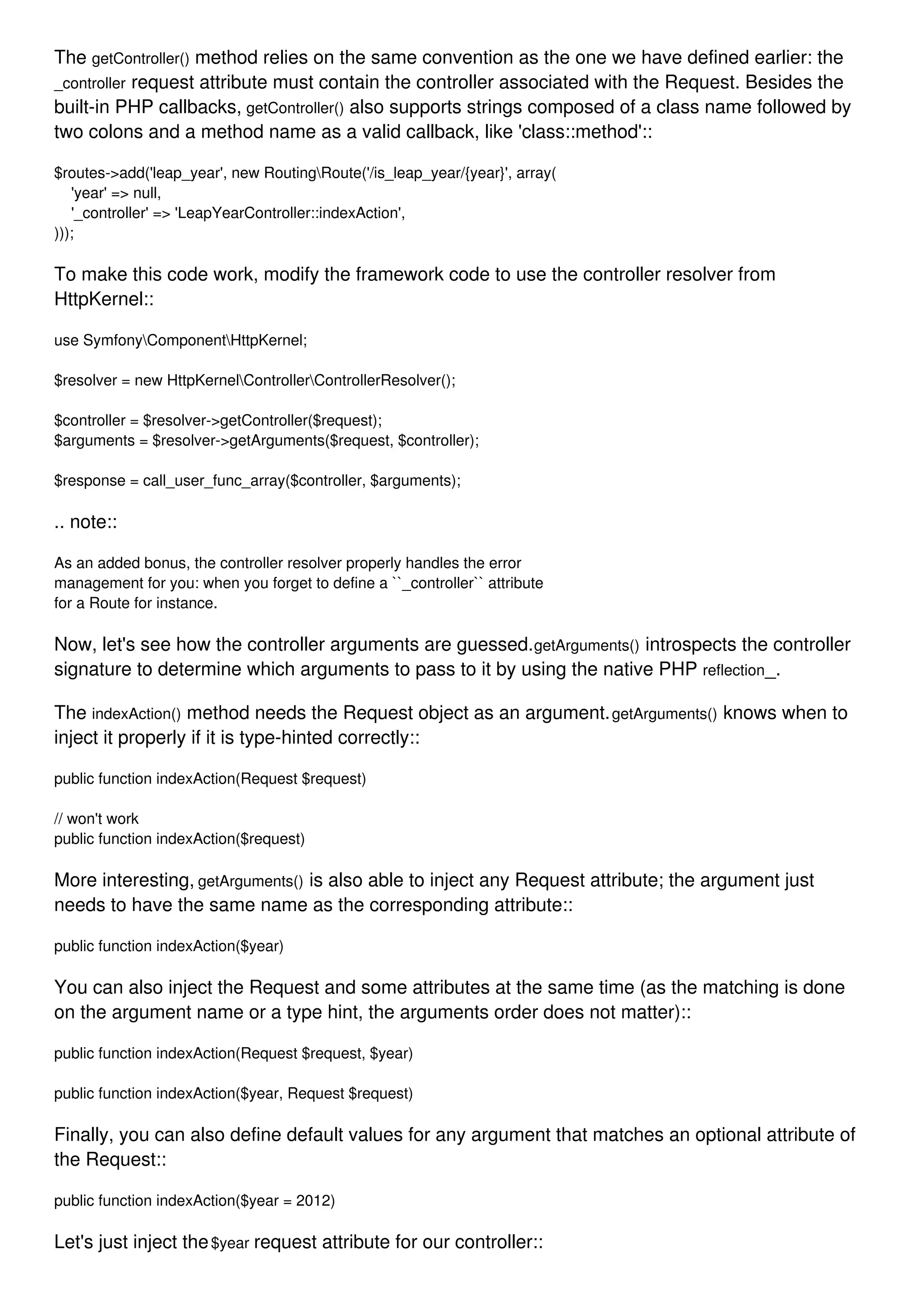 The getController() method relies on the same convention as the one we have defined earlier: the _controller request attribute must contain the controller associated with the Request. Besides the built-in PHP callbacks, getController() also supports strings composed of a class name followed by two colons and a method name as a valid callback, like 'class::method':: $routes->add('leap_year', new RoutingRoute('/is_leap_year/{year}', array( 'year' => null, '_controller' => 'LeapYearController::indexAction', ))); To make this code work, modify the framework code to use the controller resolver from HttpKernel:: use SymfonyComponentHttpKernel; $resolver = new HttpKernelControllerControllerResolver(); $controller = $resolver->getController($request); $arguments = $resolver->getArguments($request, $controller); $response = call_user_func_array($controller, $arguments); .. note:: As an added bonus, the controller resolver properly handles the error management for you: when you forget to define a ``_controller`` attribute for a Route for instance. Now, let's see how the controller arguments are guessed.getArguments() introspects the controller signature to determine which arguments to pass to it by using the native PHP reflection_. The indexAction() method needs the Request object as an argument.getArguments() knows when to inject it properly if it is type-hinted correctly:: public function indexAction(Request $request) // won't work public function indexAction($request) More interesting, getArguments() is also able to inject any Request attribute; the argument just needs to have the same name as the corresponding attribute:: public function indexAction($year) You can also inject the Request and some attributes at the same time (as the matching is done on the argument name or a type hint, the arguments order does not matter):: public function indexAction(Request $request, $year) public function indexAction($year, Request $request) Finally, you can also define default values for any argument that matches an optional attribute of the Request:: public function indexAction($year = 2012) Let's just inject the$year request attribute for our controller:: 