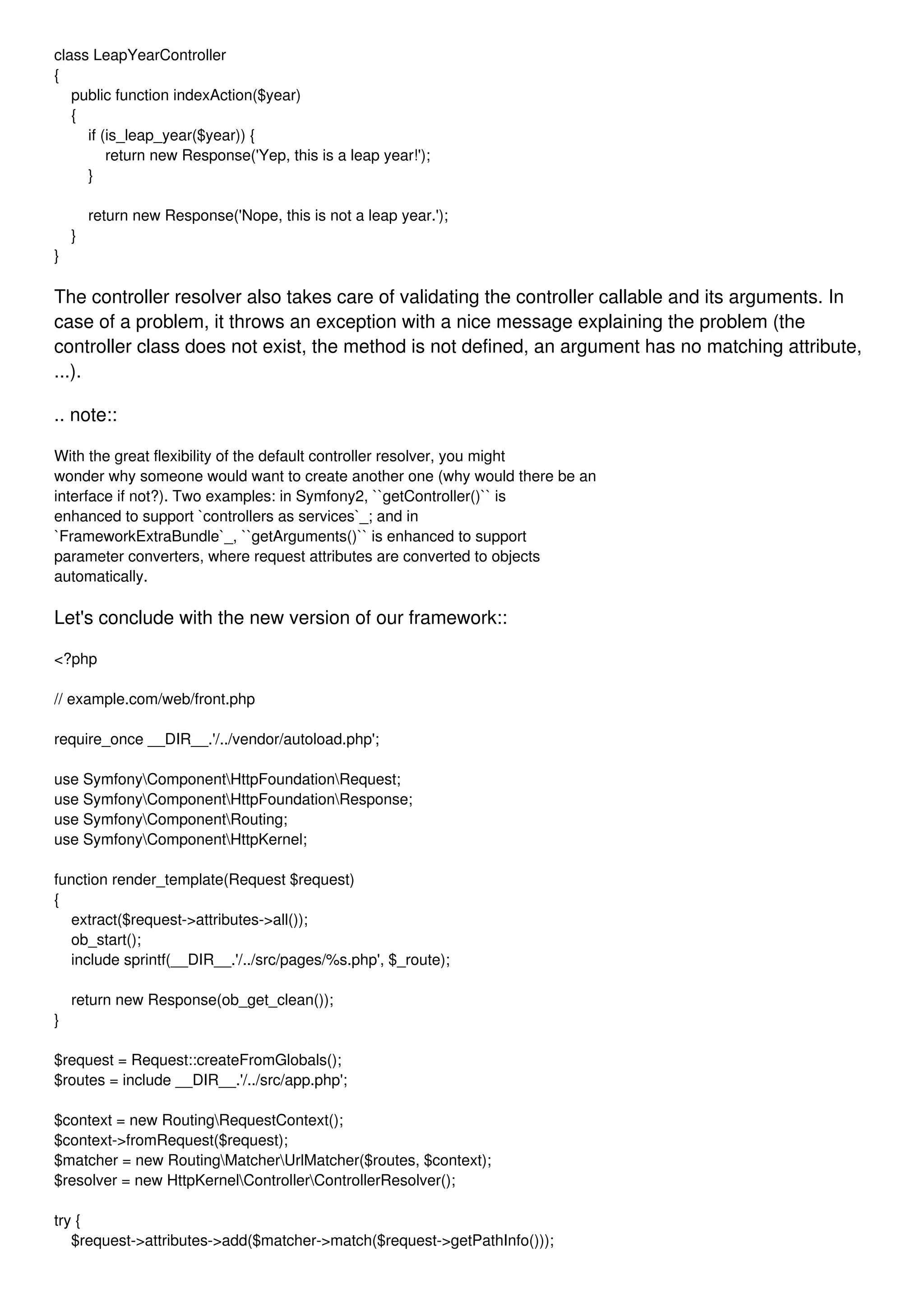class LeapYearController { public function indexAction($year) { if (is_leap_year($year)) { return new Response('Yep, this is a leap year!'); } return new Response('Nope, this is not a leap year.'); } } The controller resolver also takes care of validating the controller callable and its arguments. In case of a problem, it throws an exception with a nice message explaining the problem (the controller class does not exist, the method is not defined, an argument has no matching attribute, ...). .. note:: With the great flexibility of the default controller resolver, you might wonder why someone would want to create another one (why would there be an interface if not?). Two examples: in Symfony2, ``getController()`` is enhanced to support `controllers as services`_; and in `FrameworkExtraBundle`_, ``getArguments()`` is enhanced to support parameter converters, where request attributes are converted to objects automatically. Let's conclude with the new version of our framework:: <?php // example.com/web/front.php require_once __DIR__.'/../vendor/autoload.php'; use SymfonyComponentHttpFoundationRequest; use SymfonyComponentHttpFoundationResponse; use SymfonyComponentRouting; use SymfonyComponentHttpKernel; function render_template(Request $request) { extract($request->attributes->all()); ob_start(); include sprintf(__DIR__.'/../src/pages/%s.php', $_route); return new Response(ob_get_clean()); } $request = Request::createFromGlobals(); $routes = include __DIR__.'/../src/app.php'; $context = new RoutingRequestContext(); $context->fromRequest($request); $matcher = new RoutingMatcherUrlMatcher($routes, $context); $resolver = new HttpKernelControllerControllerResolver(); try { $request->attributes->add($matcher->match($request->getPathInfo())); 