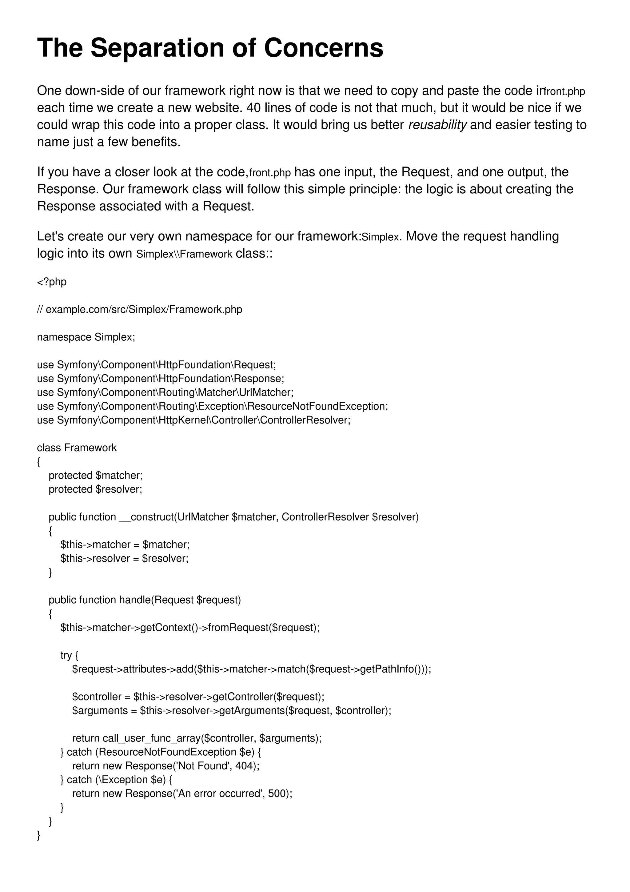 The Separation of Concerns One down-side of our framework right now is that we need to copy and paste the code infront.php each time we create a new website. 40 lines of code is not that much, but it would be nice if we could wrap this code into a proper class. It would bring us better reusability and easier testing to name just a few benefits. If you have a closer look at the code,front.php has one input, the Request, and one output, the Response. Our framework class will follow this simple principle: the logic is about creating the Response associated with a Request. Let's create our very own namespace for our framework:Simplex. Move the request handling logic into its own SimplexFramework class:: <?php // example.com/src/Simplex/Framework.php namespace Simplex; use SymfonyComponentHttpFoundationRequest; use SymfonyComponentHttpFoundationResponse; use SymfonyComponentRoutingMatcherUrlMatcher; use SymfonyComponentRoutingExceptionResourceNotFoundException; use SymfonyComponentHttpKernelControllerControllerResolver; class Framework { protected $matcher; protected $resolver; public function __construct(UrlMatcher $matcher, ControllerResolver $resolver) { $this->matcher = $matcher; $this->resolver = $resolver; } public function handle(Request $request) { $this->matcher->getContext()->fromRequest($request); try { $request->attributes->add($this->matcher->match($request->getPathInfo())); $controller = $this->resolver->getController($request); $arguments = $this->resolver->getArguments($request, $controller); return call_user_func_array($controller, $arguments); } catch (ResourceNotFoundException $e) { return new Response('Not Found', 404); } catch (Exception $e) { return new Response('An error occurred', 500); } } } 