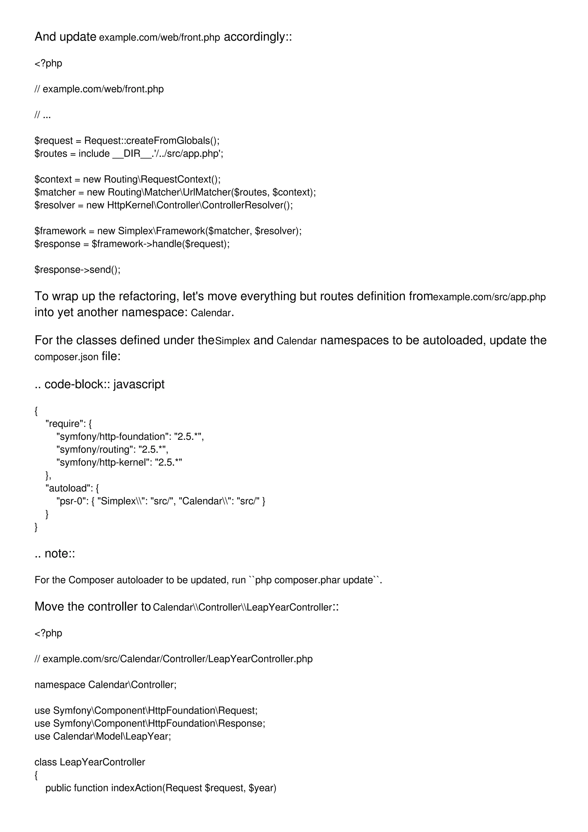 And update example.com/web/front.php accordingly:: <?php // example.com/web/front.php // ... $request = Request::createFromGlobals(); $routes = include __DIR__.'/../src/app.php'; $context = new RoutingRequestContext(); $matcher = new RoutingMatcherUrlMatcher($routes, $context); $resolver = new HttpKernelControllerControllerResolver(); $framework = new SimplexFramework($matcher, $resolver); $response = $framework->handle($request); $response->send(); To wrap up the refactoring, let's move everything but routes definition fromexample.com/src/app.php into yet another namespace: Calendar. For the classes defined under theSimplex and Calendar namespaces to be autoloaded, update the composer.json file: .. code-block:: javascript { "require": { "symfony/http-foundation": "2.5.*", "symfony/routing": "2.5.*", "symfony/http-kernel": "2.5.*" }, "autoload": { "psr-0": { "Simplex": "src/", "Calendar": "src/" } } } .. note:: For the Composer autoloader to be updated, run ``php composer.phar update``. Move the controller toCalendarControllerLeapYearController:: <?php // example.com/src/Calendar/Controller/LeapYearController.php namespace CalendarController; use SymfonyComponentHttpFoundationRequest; use SymfonyComponentHttpFoundationResponse; use CalendarModelLeapYear; class LeapYearController { public function indexAction(Request $request, $year) 
