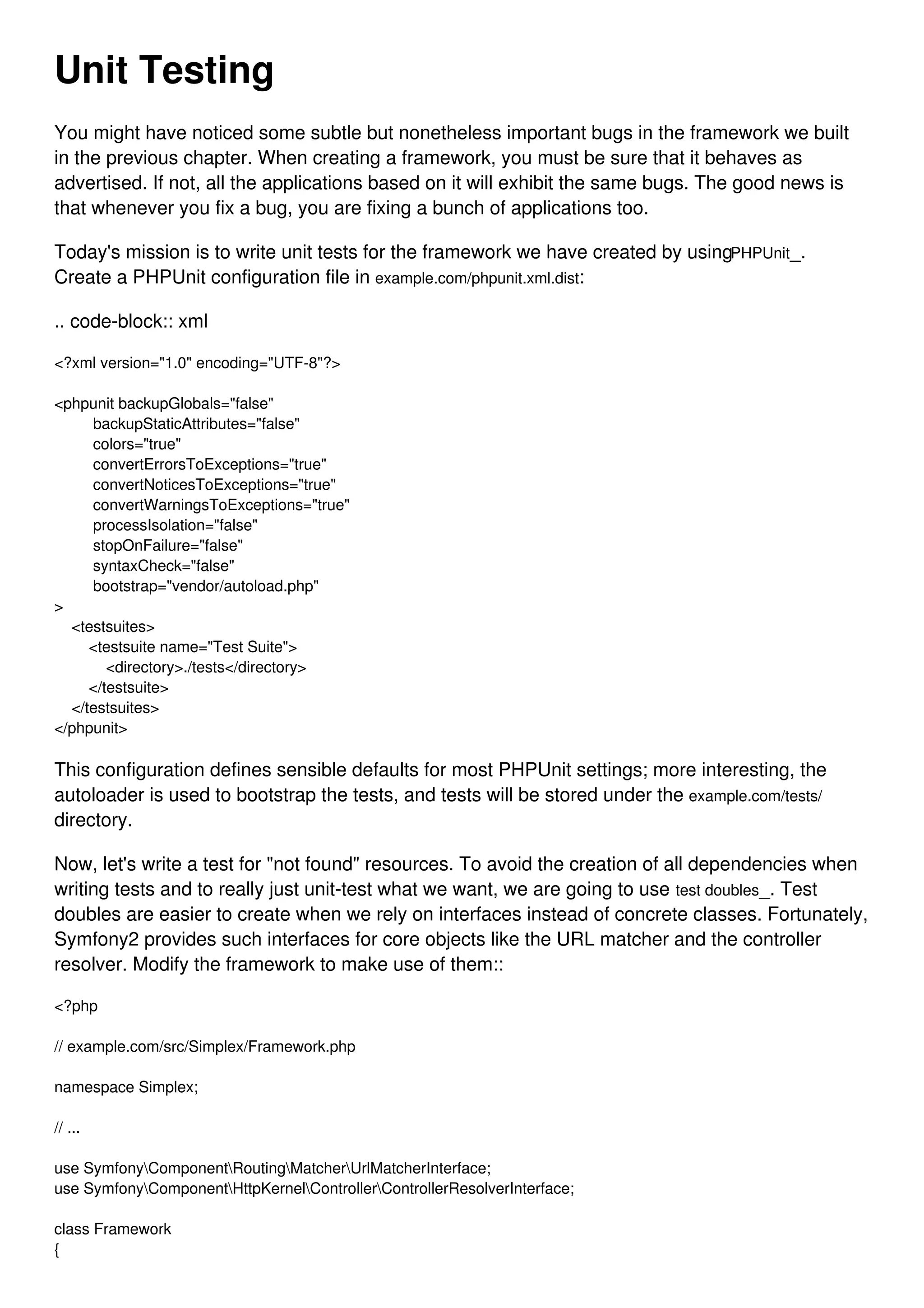 Unit Testing You might have noticed some subtle but nonetheless important bugs in the framework we built in the previous chapter. When creating a framework, you must be sure that it behaves as advertised. If not, all the applications based on it will exhibit the same bugs. The good news is that whenever you fix a bug, you are fixing a bunch of applications too. Today's mission is to write unit tests for the framework we have created by usingPHPUnit_. Create a PHPUnit configuration file in example.com/phpunit.xml.dist: .. code-block:: xml <?xml version="1.0" encoding="UTF-8"?> <phpunit backupGlobals="false" backupStaticAttributes="false" colors="true" convertErrorsToExceptions="true" convertNoticesToExceptions="true" convertWarningsToExceptions="true" processIsolation="false" stopOnFailure="false" syntaxCheck="false" bootstrap="vendor/autoload.php" > <testsuites> <testsuite name="Test Suite"> <directory>./tests</directory> </testsuite> </testsuites> </phpunit> This configuration defines sensible defaults for most PHPUnit settings; more interesting, the autoloader is used to bootstrap the tests, and tests will be stored under the example.com/tests/ directory. Now, let's write a test for "not found" resources. To avoid the creation of all dependencies when writing tests and to really just unit-test what we want, we are going to use test doubles_. Test doubles are easier to create when we rely on interfaces instead of concrete classes. Fortunately, Symfony2 provides such interfaces for core objects like the URL matcher and the controller resolver. Modify the framework to make use of them:: <?php // example.com/src/Simplex/Framework.php namespace Simplex; // ... use SymfonyComponentRoutingMatcherUrlMatcherInterface; use SymfonyComponentHttpKernelControllerControllerResolverInterface; class Framework { 