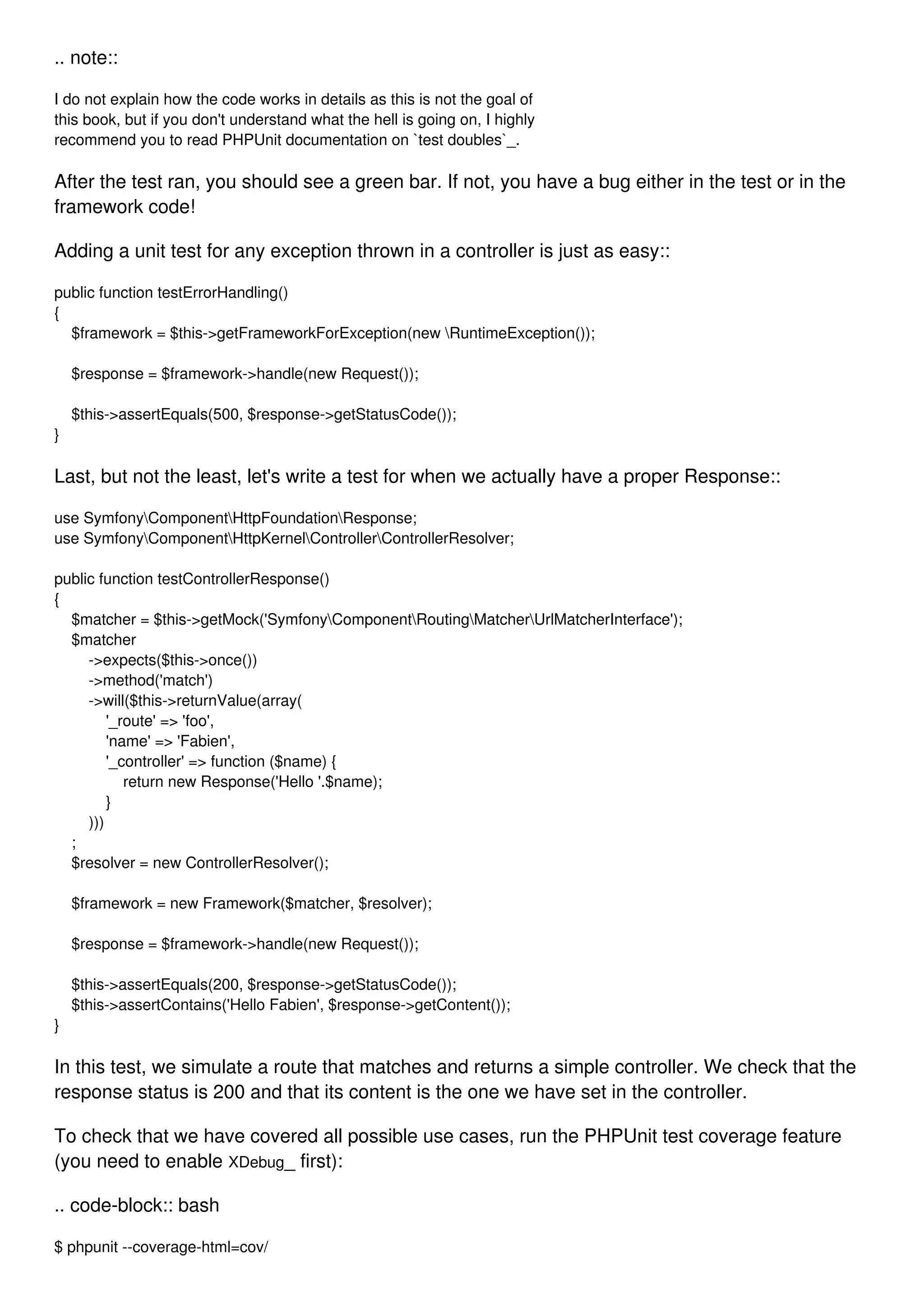 .. note:: I do not explain how the code works in details as this is not the goal of this book, but if you don't understand what the hell is going on, I highly recommend you to read PHPUnit documentation on `test doubles`_. After the test ran, you should see a green bar. If not, you have a bug either in the test or in the framework code! Adding a unit test for any exception thrown in a controller is just as easy:: public function testErrorHandling() { $framework = $this->getFrameworkForException(new RuntimeException()); $response = $framework->handle(new Request()); $this->assertEquals(500, $response->getStatusCode()); } Last, but not the least, let's write a test for when we actually have a proper Response:: use SymfonyComponentHttpFoundationResponse; use SymfonyComponentHttpKernelControllerControllerResolver; public function testControllerResponse() { $matcher = $this->getMock('SymfonyComponentRoutingMatcherUrlMatcherInterface'); $matcher ->expects($this->once()) ->method('match') ->will($this->returnValue(array( '_route' => 'foo', 'name' => 'Fabien', '_controller' => function ($name) { return new Response('Hello '.$name); } ))) ; $resolver = new ControllerResolver(); $framework = new Framework($matcher, $resolver); $response = $framework->handle(new Request()); $this->assertEquals(200, $response->getStatusCode()); $this->assertContains('Hello Fabien', $response->getContent()); } In this test, we simulate a route that matches and returns a simple controller. We check that the response status is 200 and that its content is the one we have set in the controller. To check that we have covered all possible use cases, run the PHPUnit test coverage feature (you need to enable XDebug_ first): .. code-block:: bash $ phpunit --coverage-html=cov/ 