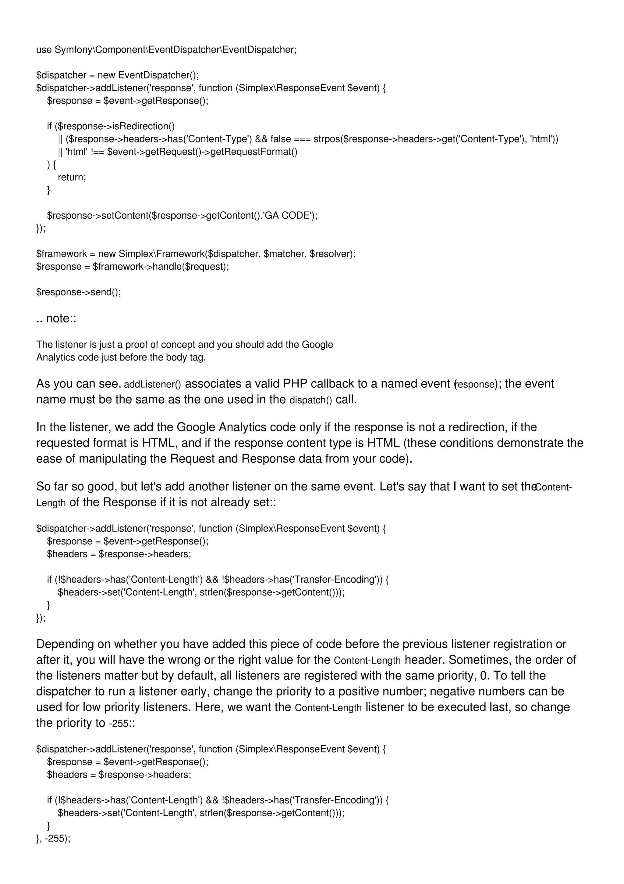 use SymfonyComponentEventDispatcherEventDispatcher; $dispatcher = new EventDispatcher(); $dispatcher->addListener('response', function (SimplexResponseEvent $event) { $response = $event->getResponse(); if ($response->isRedirection() || ($response->headers->has('Content-Type') && false === strpos($response->headers->get('Content-Type'), 'html')) || 'html' !== $event->getRequest()->getRequestFormat() ) { return; } $response->setContent($response->getContent().'GA CODE'); }); $framework = new SimplexFramework($dispatcher, $matcher, $resolver); $response = $framework->handle($request); $response->send(); .. note:: The listener is just a proof of concept and you should add the Google Analytics code just before the body tag. As you can see, addListener() associates a valid PHP callback to a named event (response); the event name must be the same as the one used in the dispatch() call. In the listener, we add the Google Analytics code only if the response is not a redirection, if the requested format is HTML, and if the response content type is HTML (these conditions demonstrate the ease of manipulating the Request and Response data from your code). So far so good, but let's add another listener on the same event. Let's say that I want to set theContent- Length of the Response if it is not already set:: $dispatcher->addListener('response', function (SimplexResponseEvent $event) { $response = $event->getResponse(); $headers = $response->headers; if (!$headers->has('Content-Length') && !$headers->has('Transfer-Encoding')) { $headers->set('Content-Length', strlen($response->getContent())); } }); Depending on whether you have added this piece of code before the previous listener registration or after it, you will have the wrong or the right value for the Content-Length header. Sometimes, the order of the listeners matter but by default, all listeners are registered with the same priority, 0. To tell the dispatcher to run a listener early, change the priority to a positive number; negative numbers can be used for low priority listeners. Here, we want the Content-Length listener to be executed last, so change the priority to -255:: $dispatcher->addListener('response', function (SimplexResponseEvent $event) { $response = $event->getResponse(); $headers = $response->headers; if (!$headers->has('Content-Length') && !$headers->has('Transfer-Encoding')) { $headers->set('Content-Length', strlen($response->getContent())); } }, -255); 