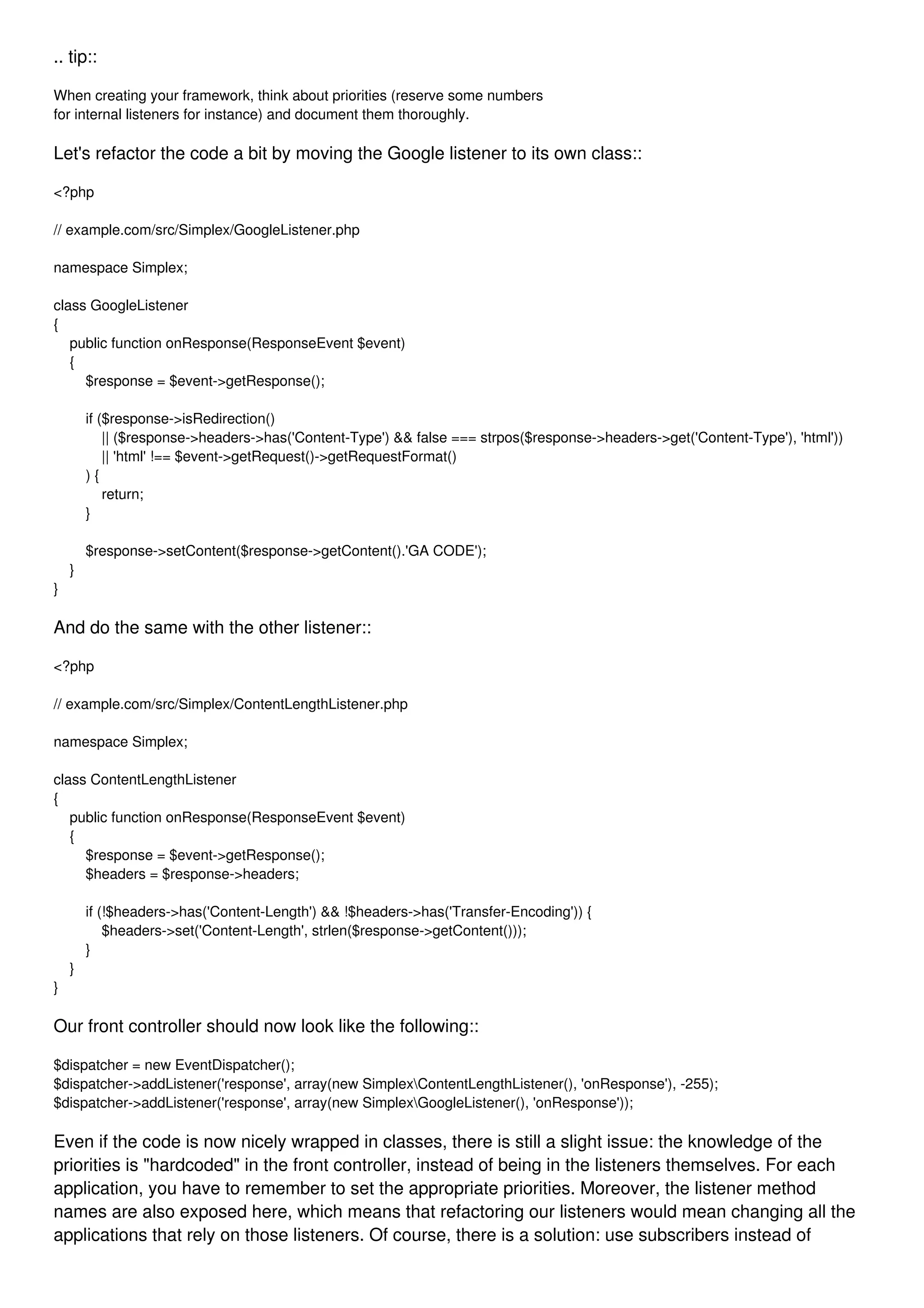 .. tip:: When creating your framework, think about priorities (reserve some numbers for internal listeners for instance) and document them thoroughly. Let's refactor the code a bit by moving the Google listener to its own class:: <?php // example.com/src/Simplex/GoogleListener.php namespace Simplex; class GoogleListener { public function onResponse(ResponseEvent $event) { $response = $event->getResponse(); if ($response->isRedirection() || ($response->headers->has('Content-Type') && false === strpos($response->headers->get('Content-Type'), 'html')) || 'html' !== $event->getRequest()->getRequestFormat() ) { return; } $response->setContent($response->getContent().'GA CODE'); } } And do the same with the other listener:: <?php // example.com/src/Simplex/ContentLengthListener.php namespace Simplex; class ContentLengthListener { public function onResponse(ResponseEvent $event) { $response = $event->getResponse(); $headers = $response->headers; if (!$headers->has('Content-Length') && !$headers->has('Transfer-Encoding')) { $headers->set('Content-Length', strlen($response->getContent())); } } } Our front controller should now look like the following:: $dispatcher = new EventDispatcher(); $dispatcher->addListener('response', array(new SimplexContentLengthListener(), 'onResponse'), -255); $dispatcher->addListener('response', array(new SimplexGoogleListener(), 'onResponse')); Even if the code is now nicely wrapped in classes, there is still a slight issue: the knowledge of the priorities is "hardcoded" in the front controller, instead of being in the listeners themselves. For each application, you have to remember to set the appropriate priorities. Moreover, the listener method names are also exposed here, which means that refactoring our listeners would mean changing all the applications that rely on those listeners. Of course, there is a solution: use subscribers instead of 