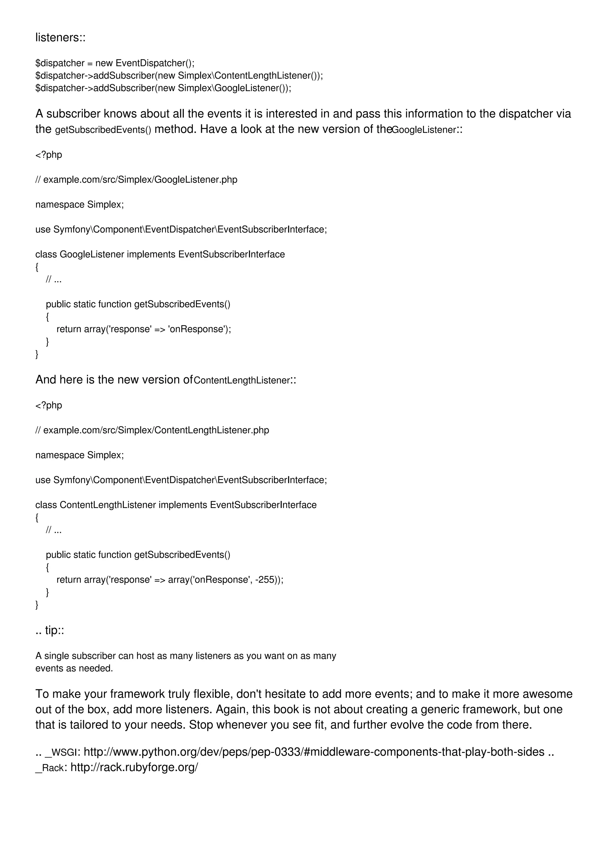 listeners:: $dispatcher = new EventDispatcher(); $dispatcher->addSubscriber(new SimplexContentLengthListener()); $dispatcher->addSubscriber(new SimplexGoogleListener()); A subscriber knows about all the events it is interested in and pass this information to the dispatcher via the getSubscribedEvents() method. Have a look at the new version of theGoogleListener:: <?php // example.com/src/Simplex/GoogleListener.php namespace Simplex; use SymfonyComponentEventDispatcherEventSubscriberInterface; class GoogleListener implements EventSubscriberInterface { // ... public static function getSubscribedEvents() { return array('response' => 'onResponse'); } } And here is the new version ofContentLengthListener:: <?php // example.com/src/Simplex/ContentLengthListener.php namespace Simplex; use SymfonyComponentEventDispatcherEventSubscriberInterface; class ContentLengthListener implements EventSubscriberInterface { // ... public static function getSubscribedEvents() { return array('response' => array('onResponse', -255)); } } .. tip:: A single subscriber can host as many listeners as you want on as many events as needed. To make your framework truly flexible, don't hesitate to add more events; and to make it more awesome out of the box, add more listeners. Again, this book is not about creating a generic framework, but one that is tailored to your needs. Stop whenever you see fit, and further evolve the code from there. .. _WSGI: http://www.python.org/dev/peps/pep-0333/#middleware-components-that-play-both-sides .. _Rack: http://rack.rubyforge.org/ 