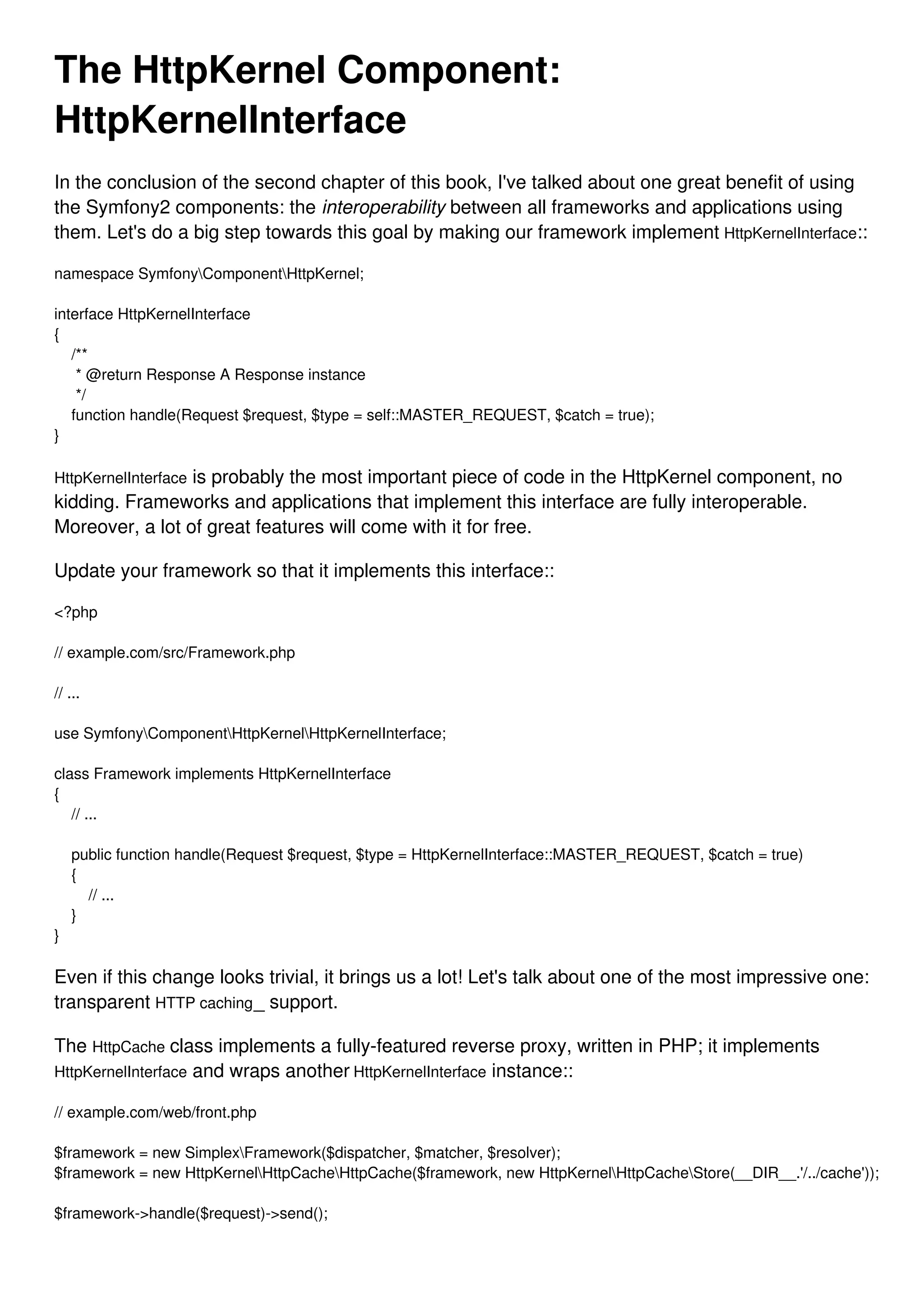 The HttpKernel Component: HttpKernelInterface In the conclusion of the second chapter of this book, I've talked about one great benefit of using the Symfony2 components: the interoperability between all frameworks and applications using them. Let's do a big step towards this goal by making our framework implement HttpKernelInterface:: namespace SymfonyComponentHttpKernel; interface HttpKernelInterface { /** * @return Response A Response instance */ function handle(Request $request, $type = self::MASTER_REQUEST, $catch = true); } HttpKernelInterface is probably the most important piece of code in the HttpKernel component, no kidding. Frameworks and applications that implement this interface are fully interoperable. Moreover, a lot of great features will come with it for free. Update your framework so that it implements this interface:: <?php // example.com/src/Framework.php // ... use SymfonyComponentHttpKernelHttpKernelInterface; class Framework implements HttpKernelInterface { // ... public function handle(Request $request, $type = HttpKernelInterface::MASTER_REQUEST, $catch = true) { // ... } } Even if this change looks trivial, it brings us a lot! Let's talk about one of the most impressive one: transparent HTTP caching_ support. The HttpCache class implements a fully-featured reverse proxy, written in PHP; it implements HttpKernelInterface and wraps another HttpKernelInterface instance:: // example.com/web/front.php $framework = new SimplexFramework($dispatcher, $matcher, $resolver); $framework = new HttpKernelHttpCacheHttpCache($framework, new HttpKernelHttpCacheStore(__DIR__.'/../cache')); $framework->handle($request)->send(); 
